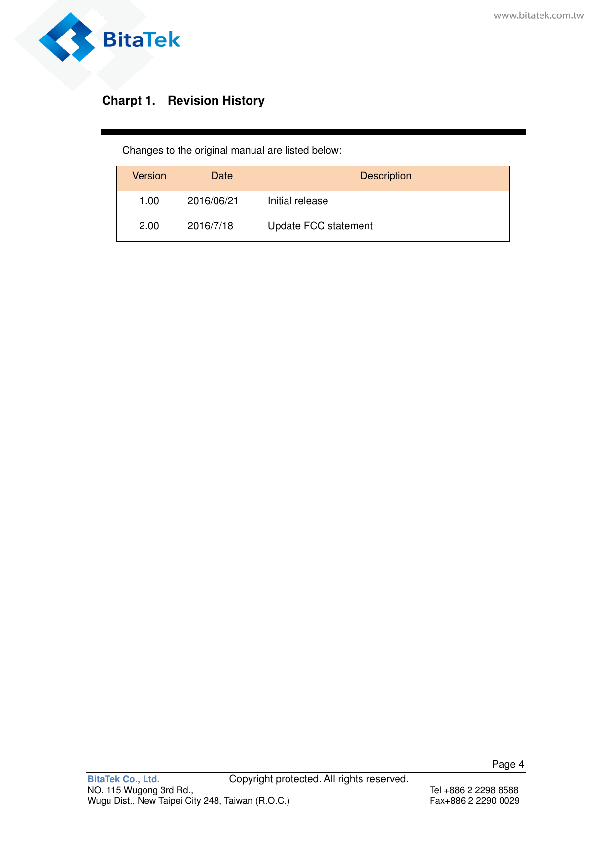   Page 4 BitaTek Co., Ltd.               Copyright protected. All rights reserved. NO. 115 Wugong 3rd Rd.,  Tel +886 2 2298 8588 Wugu Dist., New Taipei City 248, Taiwan (R.O.C.)  Fax+886 2 2290 0029 Charpt 1.    Revision History Changes to the original manual are listed below: Version Date Description 1.00 2016/06/21 Initial release 2.00 2016/7/18 Update FCC statement    