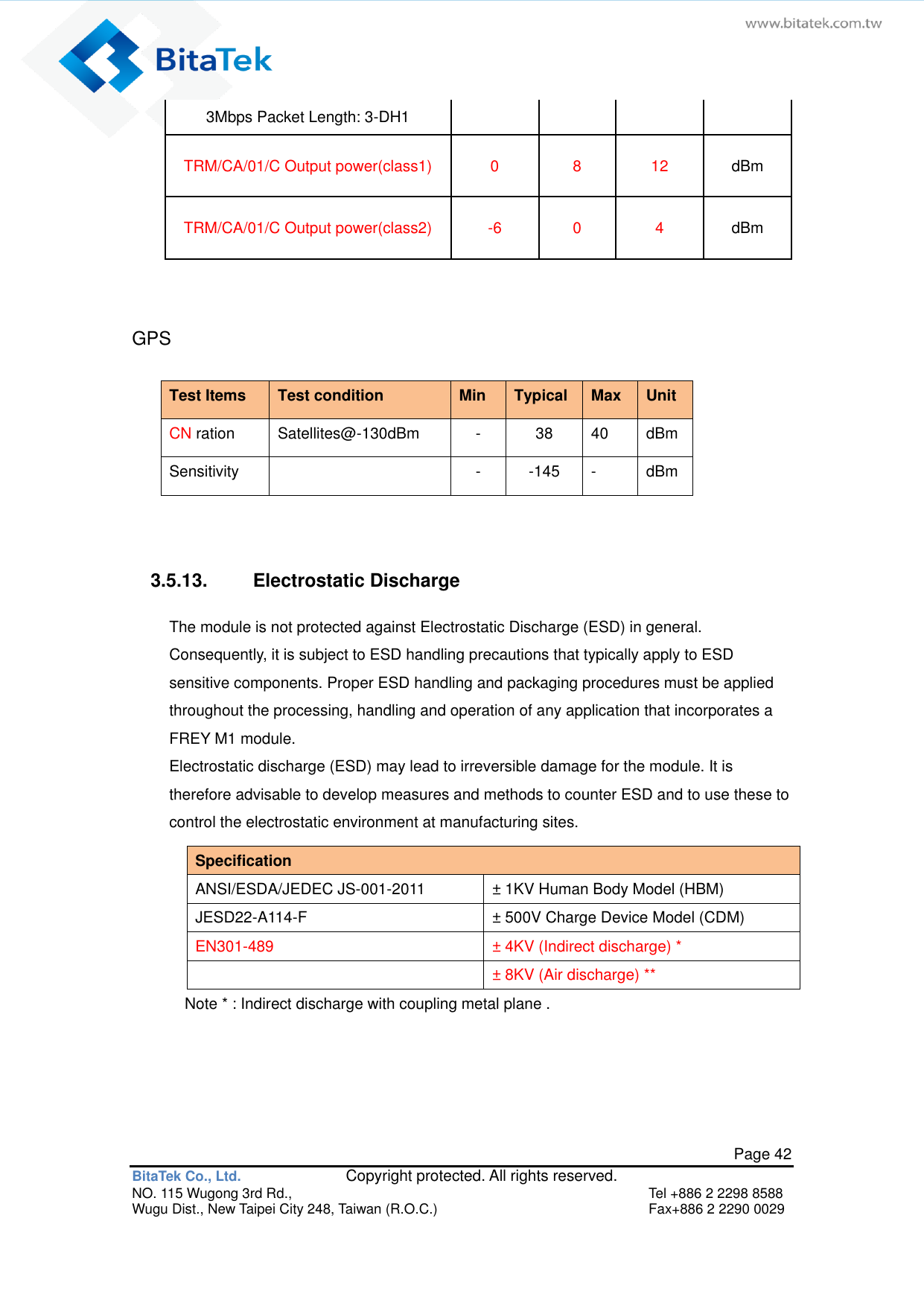   Page 42 BitaTek Co., Ltd.               Copyright protected. All rights reserved. NO. 115 Wugong 3rd Rd.,  Tel +886 2 2298 8588 Wugu Dist., New Taipei City 248, Taiwan (R.O.C.)  Fax+886 2 2290 0029 3Mbps Packet Length: 3-DH1 TRM/CA/01/C Output power(class1) 0 8 12 dBm TRM/CA/01/C Output power(class2) -6 0 4 dBm  GPS Test Items Test condition Min Typical Max Unit CN ration Satellites@-130dBm - 38 40 dBm Sensitivity  - -145 - dBm   3.5.13.  Electrostatic Discharge The module is not protected against Electrostatic Discharge (ESD) in general. Consequently, it is subject to ESD handling precautions that typically apply to ESD sensitive components. Proper ESD handling and packaging procedures must be applied throughout the processing, handling and operation of any application that incorporates a FREY M1 module.   Electrostatic discharge (ESD) may lead to irreversible damage for the module. It is therefore advisable to develop measures and methods to counter ESD and to use these to control the electrostatic environment at manufacturing sites. Specification   ANSI/ESDA/JEDEC JS-001-2011 ± 1KV Human Body Model (HBM) JESD22-A114-F ± 500V Charge Device Model (CDM) EN301-489 ± 4KV (Indirect discharge) *  ± 8KV (Air discharge) ** Note * : Indirect discharge with coupling metal plane .   