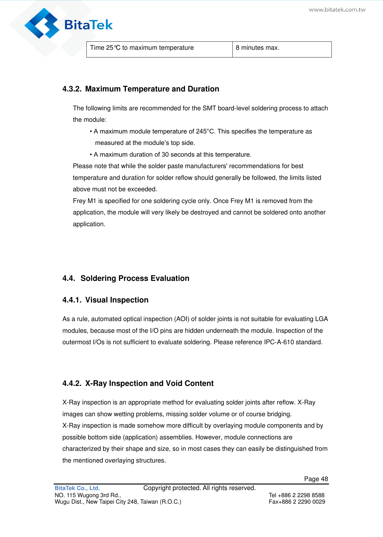   Page 48 BitaTek Co., Ltd.               Copyright protected. All rights reserved. NO. 115 Wugong 3rd Rd.,  Tel +886 2 2298 8588 Wugu Dist., New Taipei City 248, Taiwan (R.O.C.)  Fax+886 2 2290 0029 Time 25°C to maximum temperature 8 minutes max.  4.3.2.  Maximum Temperature and Duration The following limits are recommended for the SMT board-level soldering process to attach the module: • A maximum module temperature of 245°C. This specifies the temperature as measured at the module’s top side. • A maximum duration of 30 seconds at this temperature. Please note that while the solder paste manufacturers&apos; recommendations for best temperature and duration for solder reflow should generally be followed, the limits listed above must not be exceeded. Frey M1 is specified for one soldering cycle only. Once Frey M1 is removed from the application, the module will very likely be destroyed and cannot be soldered onto another application.   4.4.  Soldering Process Evaluation 4.4.1.  Visual Inspection As a rule, automated optical inspection (AOI) of solder joints is not suitable for evaluating LGA modules, because most of the I/O pins are hidden underneath the module. Inspection of the outermost I/Os is not sufficient to evaluate soldering. Please reference IPC-A-610 standard.   4.4.2.  X-Ray Inspection and Void Content X-Ray inspection is an appropriate method for evaluating solder joints after reflow. X-Ray images can show wetting problems, missing solder volume or of course bridging. X-Ray inspection is made somehow more difficult by overlaying module components and by possible bottom side (application) assemblies. However, module connections are characterized by their shape and size, so in most cases they can easily be distinguished from the mentioned overlaying structures. 