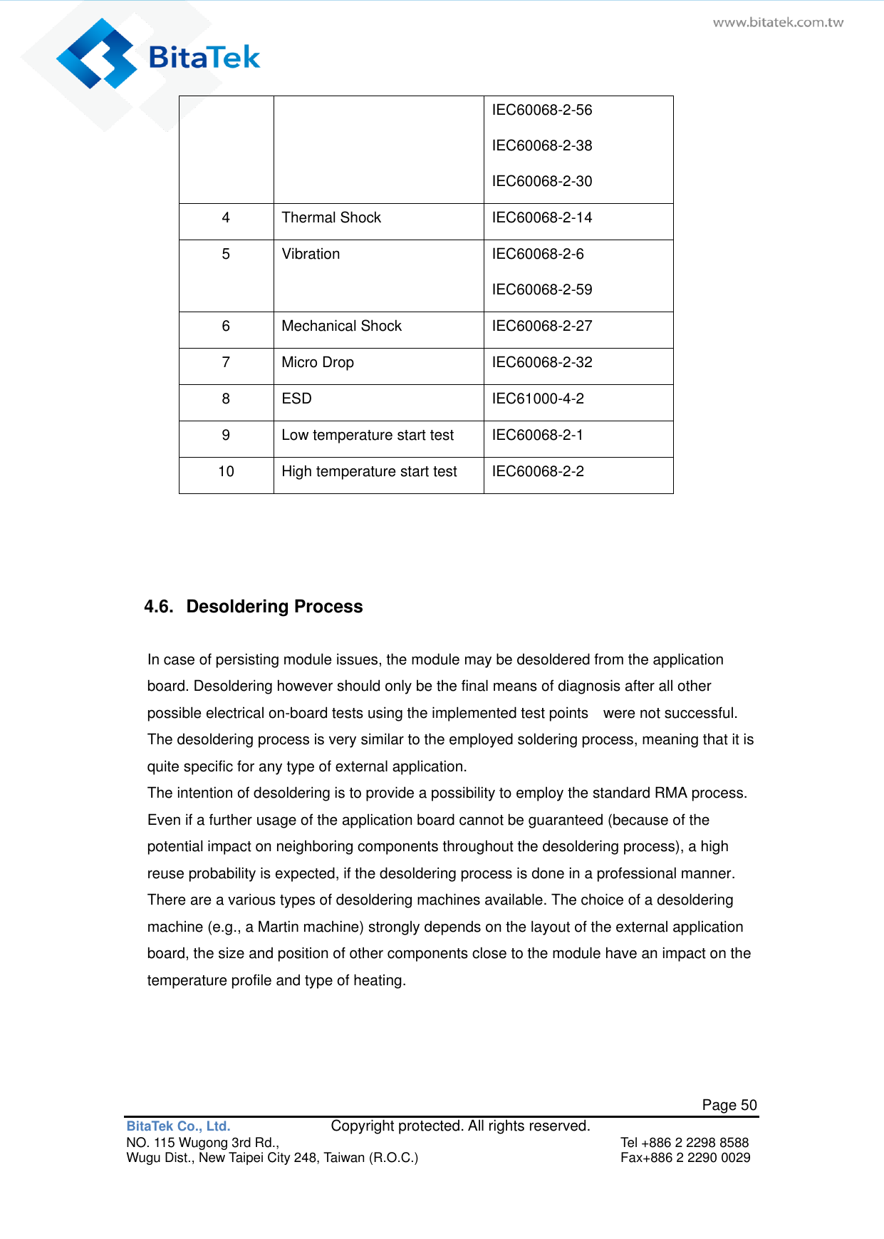   Page 50 BitaTek Co., Ltd.               Copyright protected. All rights reserved. NO. 115 Wugong 3rd Rd.,  Tel +886 2 2298 8588 Wugu Dist., New Taipei City 248, Taiwan (R.O.C.)  Fax+886 2 2290 0029 IEC60068-2-56 IEC60068-2-38 IEC60068-2-30 4 Thermal Shock IEC60068-2-14 5 Vibration IEC60068-2-6 IEC60068-2-59 6 Mechanical Shock IEC60068-2-27 7 Micro Drop IEC60068-2-32 8 ESD IEC61000-4-2 9 Low temperature start test IEC60068-2-1 10 High temperature start test IEC60068-2-2   4.6.  Desoldering Process In case of persisting module issues, the module may be desoldered from the application board. Desoldering however should only be the final means of diagnosis after all other possible electrical on-board tests using the implemented test points    were not successful. The desoldering process is very similar to the employed soldering process, meaning that it is quite specific for any type of external application. The intention of desoldering is to provide a possibility to employ the standard RMA process. Even if a further usage of the application board cannot be guaranteed (because of the potential impact on neighboring components throughout the desoldering process), a high reuse probability is expected, if the desoldering process is done in a professional manner. There are a various types of desoldering machines available. The choice of a desoldering machine (e.g., a Martin machine) strongly depends on the layout of the external application board, the size and position of other components close to the module have an impact on the temperature profile and type of heating.   