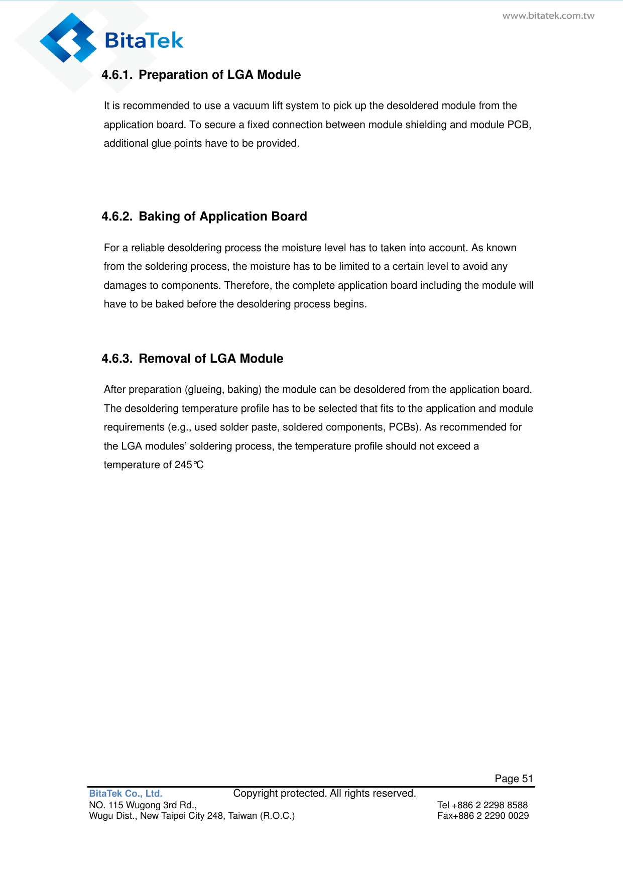   Page 51 BitaTek Co., Ltd.               Copyright protected. All rights reserved. NO. 115 Wugong 3rd Rd.,  Tel +886 2 2298 8588 Wugu Dist., New Taipei City 248, Taiwan (R.O.C.)  Fax+886 2 2290 0029 4.6.1.  Preparation of LGA Module It is recommended to use a vacuum lift system to pick up the desoldered module from the application board. To secure a fixed connection between module shielding and module PCB, additional glue points have to be provided.    4.6.2.  Baking of Application Board For a reliable desoldering process the moisture level has to taken into account. As known from the soldering process, the moisture has to be limited to a certain level to avoid any damages to components. Therefore, the complete application board including the module will have to be baked before the desoldering process begins.   4.6.3.  Removal of LGA Module After preparation (glueing, baking) the module can be desoldered from the application board. The desoldering temperature profile has to be selected that fits to the application and module requirements (e.g., used solder paste, soldered components, PCBs). As recommended for the LGA modules’ soldering process, the temperature profile should not exceed a temperature of 245°C             