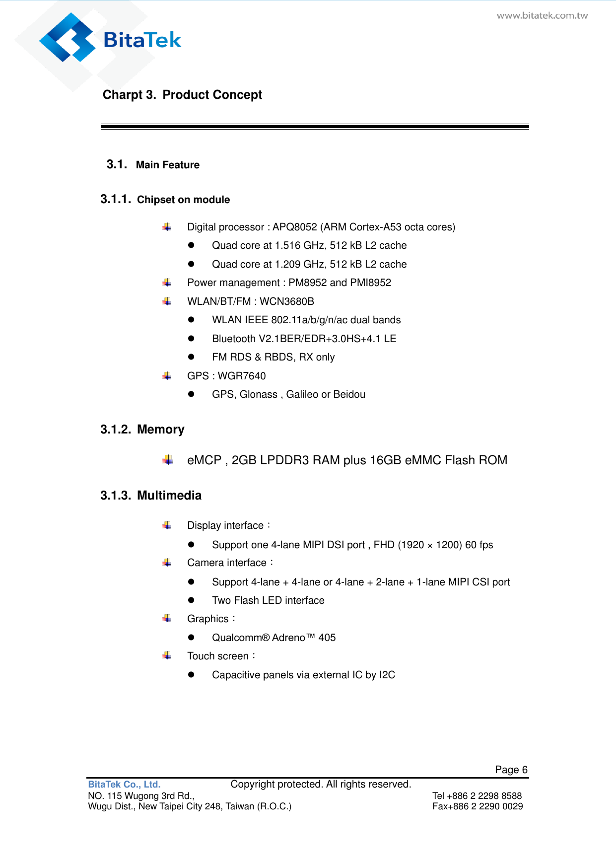   Page 6 BitaTek Co., Ltd.               Copyright protected. All rights reserved. NO. 115 Wugong 3rd Rd.,  Tel +886 2 2298 8588 Wugu Dist., New Taipei City 248, Taiwan (R.O.C.)  Fax+886 2 2290 0029 Charpt 3.  Product Concept 3.1.  Main Feature   3.1.1.  Chipset on module     Digital processor : APQ8052 (ARM Cortex-A53 octa cores)   Quad core at 1.516 GHz, 512 kB L2 cache     Quad core at 1.209 GHz, 512 kB L2 cache     Power management : PM8952 and PMI8952     WLAN/BT/FM : WCN3680B     WLAN IEEE 802.11a/b/g/n/ac dual bands   Bluetooth V2.1BER/EDR+3.0HS+4.1 LE     FM RDS &amp; RBDS, RX only     GPS : WGR7640     GPS, Glonass , Galileo or Beidou  3.1.2.  Memory     eMCP , 2GB LPDDR3 RAM plus 16GB eMMC Flash ROM  3.1.3.  Multimedia     Display interface：     Support one 4-lane MIPI DSI port , FHD (1920 × 1200) 60 fps     Camera interface：     Support 4-lane + 4-lane or 4-lane + 2-lane + 1-lane MIPI CSI port   Two Flash LED interface     Graphics：    Qualcomm® Adreno™ 405     Touch screen：     Capacitive panels via external IC by I2C     