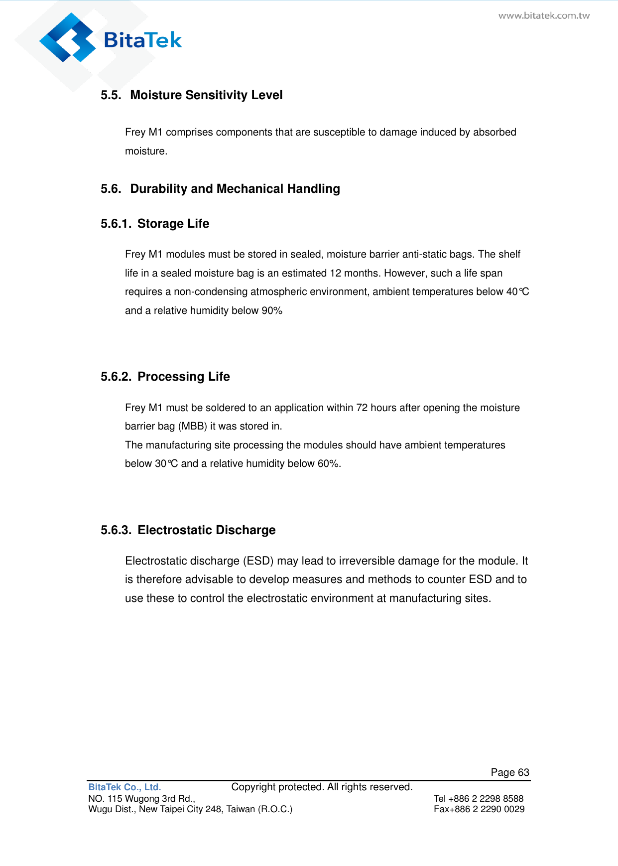   Page 63 BitaTek Co., Ltd.               Copyright protected. All rights reserved. NO. 115 Wugong 3rd Rd.,  Tel +886 2 2298 8588 Wugu Dist., New Taipei City 248, Taiwan (R.O.C.)  Fax+886 2 2290 0029 5.5.  Moisture Sensitivity Level Frey M1 comprises components that are susceptible to damage induced by absorbed moisture.   5.6.  Durability and Mechanical Handling 5.6.1.  Storage Life Frey M1 modules must be stored in sealed, moisture barrier anti-static bags. The shelf life in a sealed moisture bag is an estimated 12 months. However, such a life span requires a non-condensing atmospheric environment, ambient temperatures below 40°C and a relative humidity below 90%   5.6.2.  Processing Life Frey M1 must be soldered to an application within 72 hours after opening the moisture barrier bag (MBB) it was stored in. The manufacturing site processing the modules should have ambient temperatures below 30°C and a relative humidity below 60%.   5.6.3.  Electrostatic Discharge Electrostatic discharge (ESD) may lead to irreversible damage for the module. It is therefore advisable to develop measures and methods to counter ESD and to use these to control the electrostatic environment at manufacturing sites.  