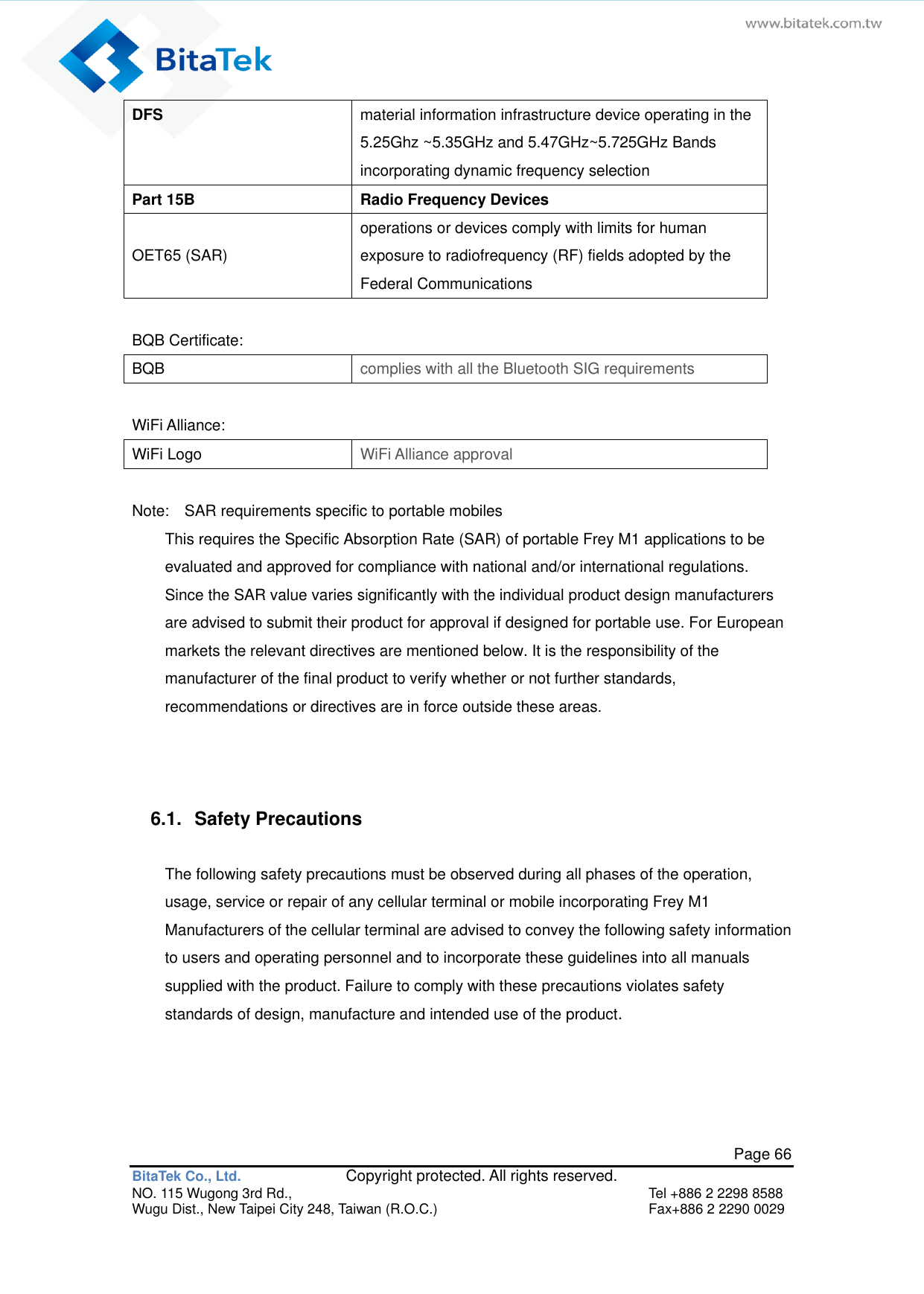   Page 66 BitaTek Co., Ltd.               Copyright protected. All rights reserved. NO. 115 Wugong 3rd Rd.,  Tel +886 2 2298 8588 Wugu Dist., New Taipei City 248, Taiwan (R.O.C.)  Fax+886 2 2290 0029 DFS material information infrastructure device operating in the 5.25Ghz ~5.35GHz and 5.47GHz~5.725GHz Bands incorporating dynamic frequency selection Part 15B Radio Frequency Devices  OET65 (SAR)   operations or devices comply with limits for human exposure to radiofrequency (RF) fields adopted by the Federal Communications  BQB Certificate: BQB   complies with all the Bluetooth SIG requirements  WiFi Alliance: WiFi Logo WiFi Alliance approval  Note:    SAR requirements specific to portable mobiles This requires the Specific Absorption Rate (SAR) of portable Frey M1 applications to be evaluated and approved for compliance with national and/or international regulations. Since the SAR value varies significantly with the individual product design manufacturers are advised to submit their product for approval if designed for portable use. For European markets the relevant directives are mentioned below. It is the responsibility of the manufacturer of the final product to verify whether or not further standards, recommendations or directives are in force outside these areas.   6.1.  Safety Precautions The following safety precautions must be observed during all phases of the operation, usage, service or repair of any cellular terminal or mobile incorporating Frey M1 Manufacturers of the cellular terminal are advised to convey the following safety information to users and operating personnel and to incorporate these guidelines into all manuals supplied with the product. Failure to comply with these precautions violates safety standards of design, manufacture and intended use of the product.  