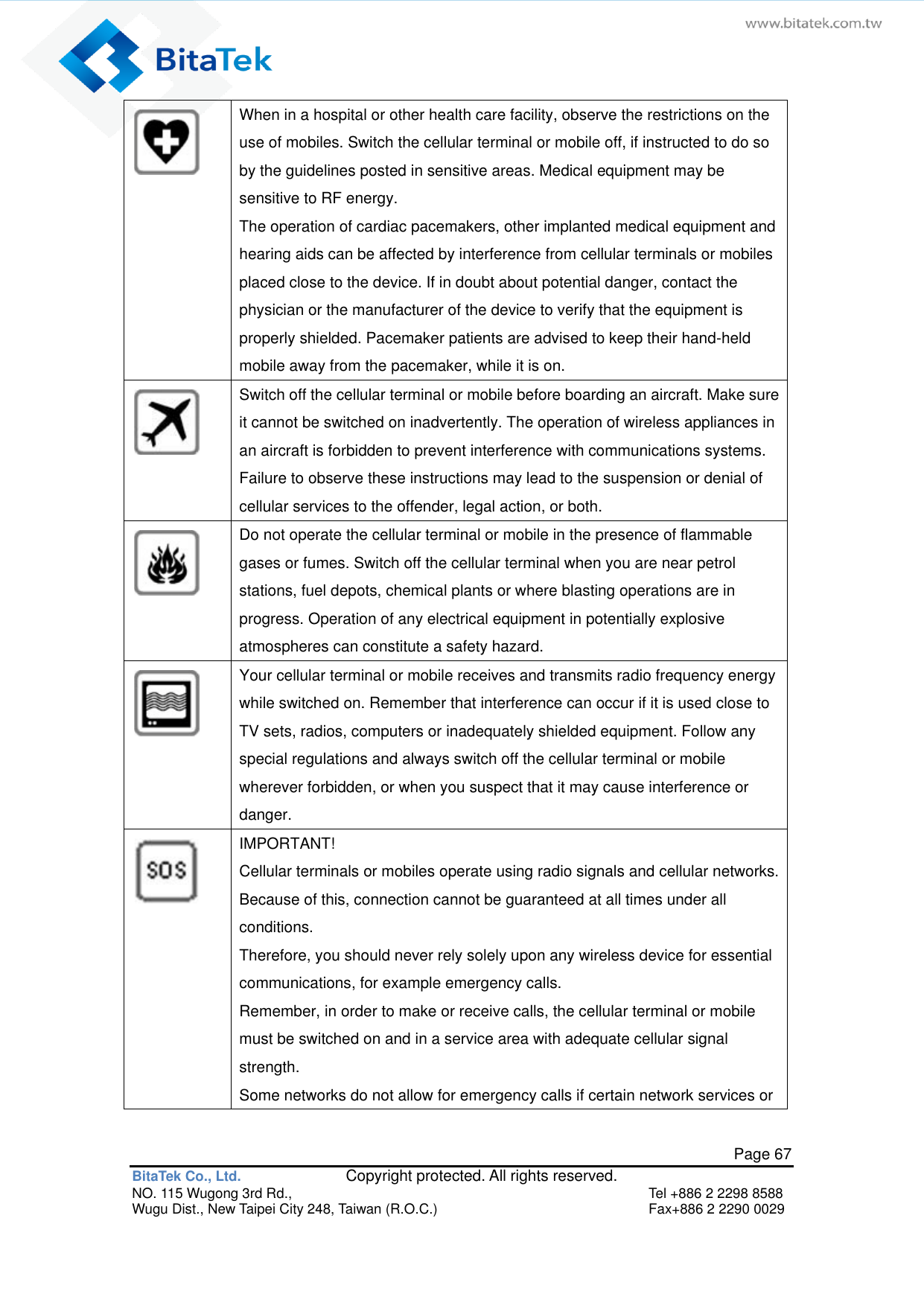   Page 67 BitaTek Co., Ltd.               Copyright protected. All rights reserved. NO. 115 Wugong 3rd Rd.,  Tel +886 2 2298 8588 Wugu Dist., New Taipei City 248, Taiwan (R.O.C.)  Fax+886 2 2290 0029  When in a hospital or other health care facility, observe the restrictions on the use of mobiles. Switch the cellular terminal or mobile off, if instructed to do so by the guidelines posted in sensitive areas. Medical equipment may be sensitive to RF energy. The operation of cardiac pacemakers, other implanted medical equipment and hearing aids can be affected by interference from cellular terminals or mobiles placed close to the device. If in doubt about potential danger, contact the physician or the manufacturer of the device to verify that the equipment is properly shielded. Pacemaker patients are advised to keep their hand-held mobile away from the pacemaker, while it is on.  Switch off the cellular terminal or mobile before boarding an aircraft. Make sure it cannot be switched on inadvertently. The operation of wireless appliances in an aircraft is forbidden to prevent interference with communications systems. Failure to observe these instructions may lead to the suspension or denial of cellular services to the offender, legal action, or both.  Do not operate the cellular terminal or mobile in the presence of flammable gases or fumes. Switch off the cellular terminal when you are near petrol stations, fuel depots, chemical plants or where blasting operations are in progress. Operation of any electrical equipment in potentially explosive atmospheres can constitute a safety hazard.  Your cellular terminal or mobile receives and transmits radio frequency energy while switched on. Remember that interference can occur if it is used close to TV sets, radios, computers or inadequately shielded equipment. Follow any special regulations and always switch off the cellular terminal or mobile wherever forbidden, or when you suspect that it may cause interference or danger.  IMPORTANT! Cellular terminals or mobiles operate using radio signals and cellular networks. Because of this, connection cannot be guaranteed at all times under all conditions. Therefore, you should never rely solely upon any wireless device for essential communications, for example emergency calls.   Remember, in order to make or receive calls, the cellular terminal or mobile must be switched on and in a service area with adequate cellular signal strength. Some networks do not allow for emergency calls if certain network services or 