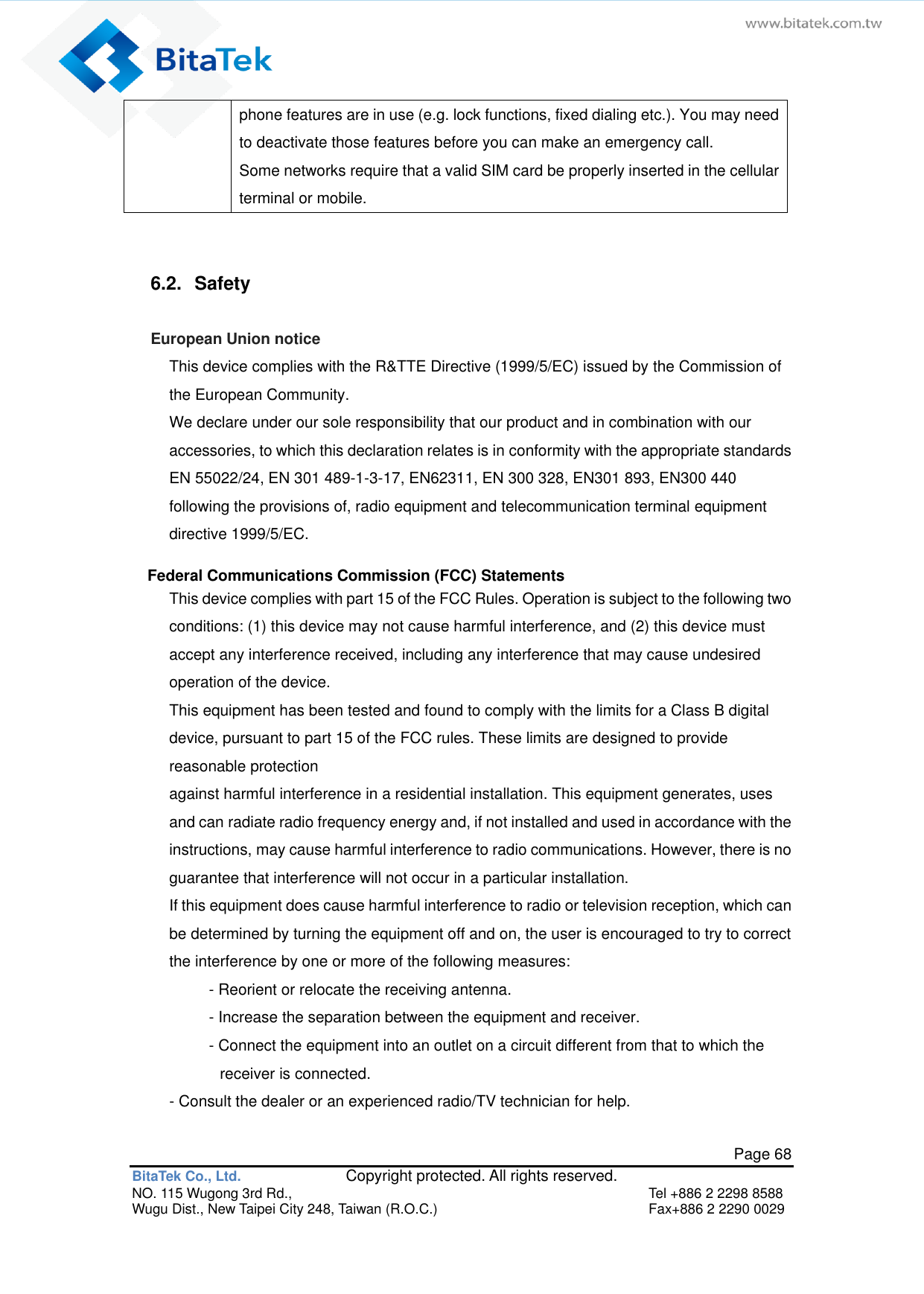   Page 68 BitaTek Co., Ltd.               Copyright protected. All rights reserved. NO. 115 Wugong 3rd Rd.,  Tel +886 2 2298 8588 Wugu Dist., New Taipei City 248, Taiwan (R.O.C.)  Fax+886 2 2290 0029 phone features are in use (e.g. lock functions, fixed dialing etc.). You may need to deactivate those features before you can make an emergency call. Some networks require that a valid SIM card be properly inserted in the cellular terminal or mobile.  6.2.  Safety European Union notice This device complies with the R&amp;TTE Directive (1999/5/EC) issued by the Commission of the European Community. We declare under our sole responsibility that our product and in combination with our accessories, to which this declaration relates is in conformity with the appropriate standards EN 55022/24, EN 301 489-1-3-17, EN62311, EN 300 328, EN301 893, EN300 440 following the provisions of, radio equipment and telecommunication terminal equipment directive 1999/5/EC.    Federal Communications Commission (FCC) Statements This device complies with part 15 of the FCC Rules. Operation is subject to the following two conditions: (1) this device may not cause harmful interference, and (2) this device must accept any interference received, including any interference that may cause undesired operation of the device. This equipment has been tested and found to comply with the limits for a Class B digital device, pursuant to part 15 of the FCC rules. These limits are designed to provide reasonable protection against harmful interference in a residential installation. This equipment generates, uses and can radiate radio frequency energy and, if not installed and used in accordance with the instructions, may cause harmful interference to radio communications. However, there is no guarantee that interference will not occur in a particular installation. If this equipment does cause harmful interference to radio or television reception, which can be determined by turning the equipment off and on, the user is encouraged to try to correct the interference by one or more of the following measures: - Reorient or relocate the receiving antenna. - Increase the separation between the equipment and receiver. - Connect the equipment into an outlet on a circuit different from that to which the receiver is connected. - Consult the dealer or an experienced radio/TV technician for help. 