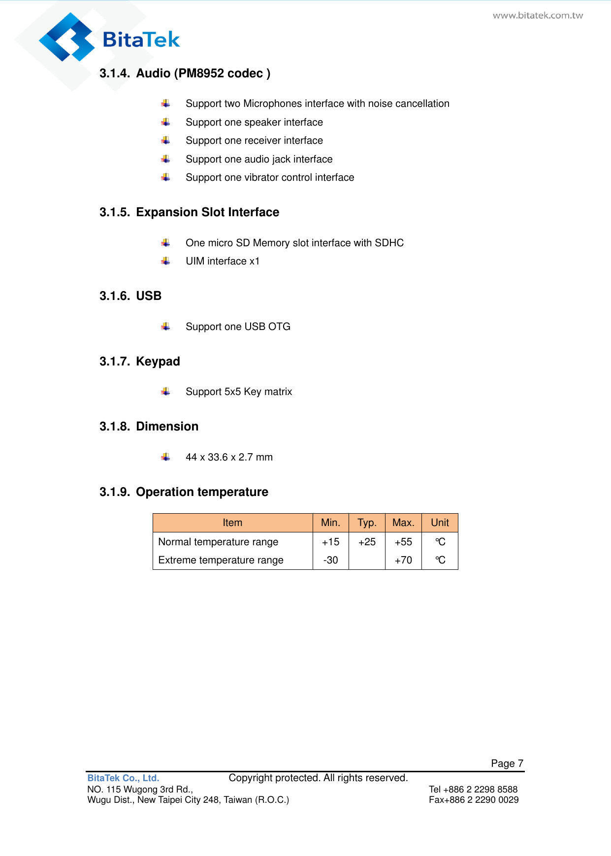   Page 7 BitaTek Co., Ltd.               Copyright protected. All rights reserved. NO. 115 Wugong 3rd Rd.,  Tel +886 2 2298 8588 Wugu Dist., New Taipei City 248, Taiwan (R.O.C.)  Fax+886 2 2290 0029 3.1.4.  Audio (PM8952 codec )     Support two Microphones interface with noise cancellation     Support one speaker interface   Support one receiver interface   Support one audio jack interface     Support one vibrator control interface    3.1.5.  Expansion Slot Interface     One micro SD Memory slot interface with SDHC     UIM interface x1    3.1.6.  USB   Support one USB OTG    3.1.7.  Keypad     Support 5x5 Key matrix    3.1.8.  Dimension     44 x 33.6 x 2.7 mm  3.1.9.  Operation temperature   Item Min. Typ. Max. Unit Normal temperature range Extreme temperature range +15 -30 +25  +55 +70 °C °C    