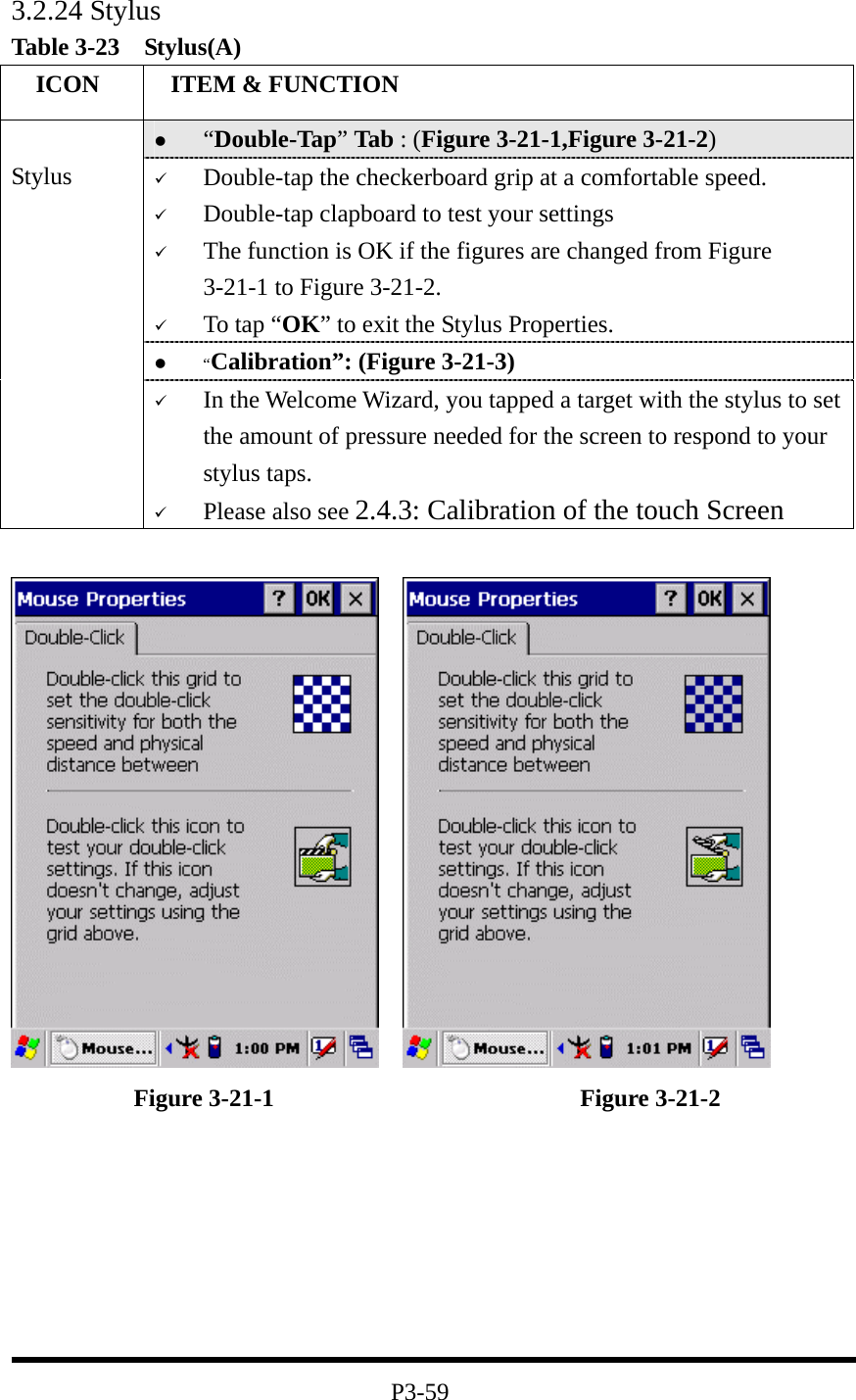 3.2.24 Stylus Table 3-23  Stylus(A)   ICON   ITEM &amp; FUNCTION   “Double-Tap” Tab : (Figure 3-21-1,Figure 3-21-2)   Double-tap the checkerboard grip at a comfortable speed.   Double-tap clapboard to test your settings   The function is OK if the figures are changed from Figure 3-21-1 to Figure 3-21-2.   To tap “OK” to exit the Stylus Properties.   “Calibration”: (Figure 3-21-3)  Stylus   In the Welcome Wizard, you tapped a target with the stylus to set the amount of pressure needed for the screen to respond to your stylus taps.   Please also see 2.4.3: Calibration of the touch Screen                 Figure 3-21-1                         Figure 3-21-2        P3-59 