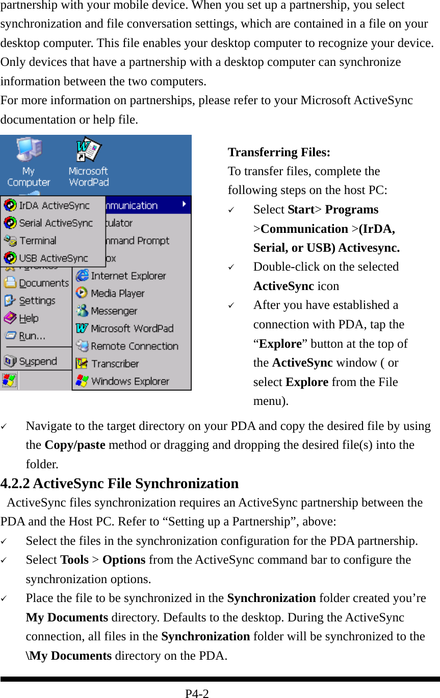  partnership with your mobile device. When you set up a partnership, you select synchronization and file conversation settings, which are contained in a file on your desktop computer. This file enables your desktop computer to recognize your device. Only devices that have a partnership with a desktop computer can synchronize information between the two computers. For more information on partnerships, please refer to your Microsoft ActiveSync documentation or help file.       Navigate to the target directory on your PDA and copy the desired file by using the Copy/paste method or dragging and dropping the desired file(s) into the folder. 4.2.2 ActiveSync File Synchronization   ActiveSync files synchronization requires an ActiveSync partnership between the PDA and the Host PC. Refer to “Setting up a Partnership”, above:   Select the files in the synchronization configuration for the PDA partnership.   Select Tools &gt; Options from the ActiveSync command bar to configure the synchronization options.   Place the file to be synchronized in the Synchronization folder created you’re My Documents directory. Defaults to the desktop. During the ActiveSync connection, all files in the Synchronization folder will be synchronized to the \My Documents directory on the PDA.    P4-2 Transferring Files: To transfer files, complete the following steps on the host PC:   Select Start&gt; Programs &gt;Communication &gt;(IrDA, Serial, or USB) Activesync.   Double-click on the selected ActiveSync icon   After you have established a connection with PDA, tap the “Explore” button at the top of the ActiveSync window ( or select Explore from the File menu).   