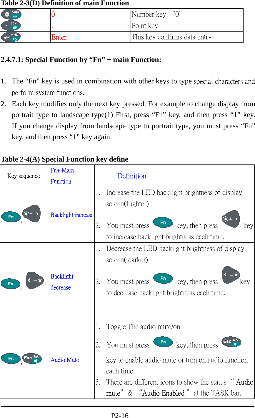Table 2-3(D) Definition of main Function  0  Number key “0＂  .  Point key  Enter  This key confirms data entry  2.4.7.1: Special Function by “Fn” + main Function:  1.  The “Fn” key is used in combination with other keys to type special characters and perform system functions. 2.  Each key modifies only the next key pressed. For example to change display from portrait type to landscape type(1) First, press “Fn” key, and then press “1” key.               If you change display from landscape type to portrait type, you must press “Fn” key, and then press “1” key again.  Table 2-4(A) Special Function key define Key sequence  Fn+ Main Function        Definition ,   Backlight increase 1.  Increase the LED backlight brightness of display screen(Lighter)             2.  You must press    key, then press   key to increase backlight brightness each time. ,   Backlight decrease 1.  Decrease the LED backlight brightness of display screen( darker)                   2.  You must press    key, then press  key to decrease backlight brightness each time.       ,   Audio Mute 1.  Toggle The audio mute/on                   2.  You must press    key, then press   key to enable audio mute or turn on audio function each time.         3.  There are different icons to show the status“ Audio mute＂&amp; “Audio Enabled ＂at the TASK bar.                                  P2-16 