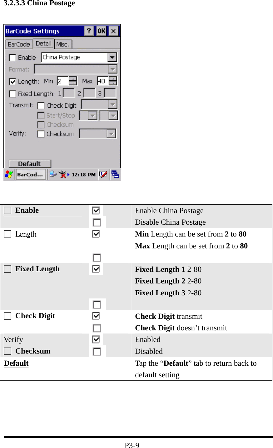 3.2.3.3 China Postage         P3-9 □ Enable   Enable China Postage Disable China Postage □  Length    Min Length can be set from 2 to 80 Max Length can be set from 2 to 80 □ Fixed Length      Fixed Length 1 2-80 Fixed Length 2 2-80 Fixed Length 3 2-80  □ Check Digit    Check Digit transmit Check Digit doesn’t transmit Ver ify □ Checksum    Enabled Disabled Default   Tap the “Default” tab to return back to default setting 