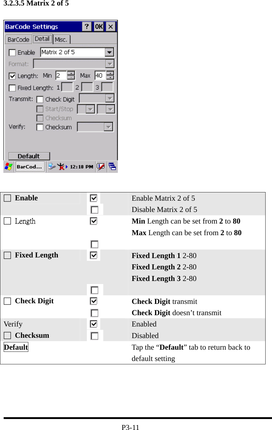 3.2.3.5 Matrix 2 of 5         P3-11 □ Enable   Enable Matrix 2 of 5 Disable Matrix 2 of 5 □  Length    Min Length can be set from 2 to 80 Max Length can be set from 2 to 80 □ Fixed Length      Fixed Length 1 2-80 Fixed Length 2 2-80 Fixed Length 3 2-80  □ Check Digit    Check Digit transmit Check Digit doesn’t transmit Ver ify □ Checksum    Enabled Disabled Default   Tap the “Default” tab to return back to default setting 