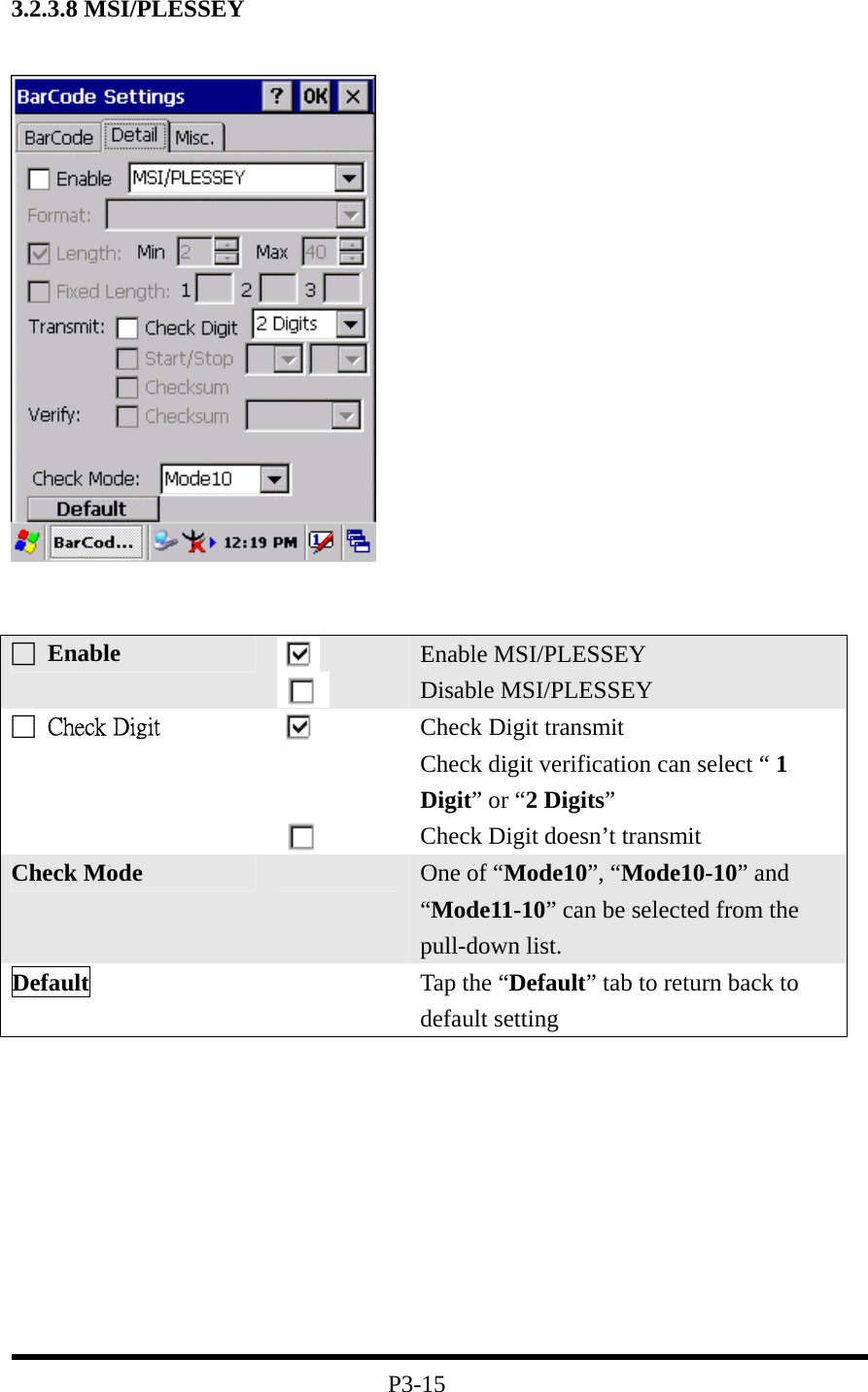 3.2.3.8 MSI/PLESSEY             P3-15 □ Enable   Enable MSI/PLESSEY Disable MSI/PLESSEY □  Check Digit      Check Digit transmit Check digit verification can select “ 1 Digit” or “2 Digits” Check Digit doesn’t transmit Check Mode   One of “Mode10”, “Mode10-10” and “Mode11-10” can be selected from the pull-down list. Default   Tap the “Default” tab to return back to default setting 