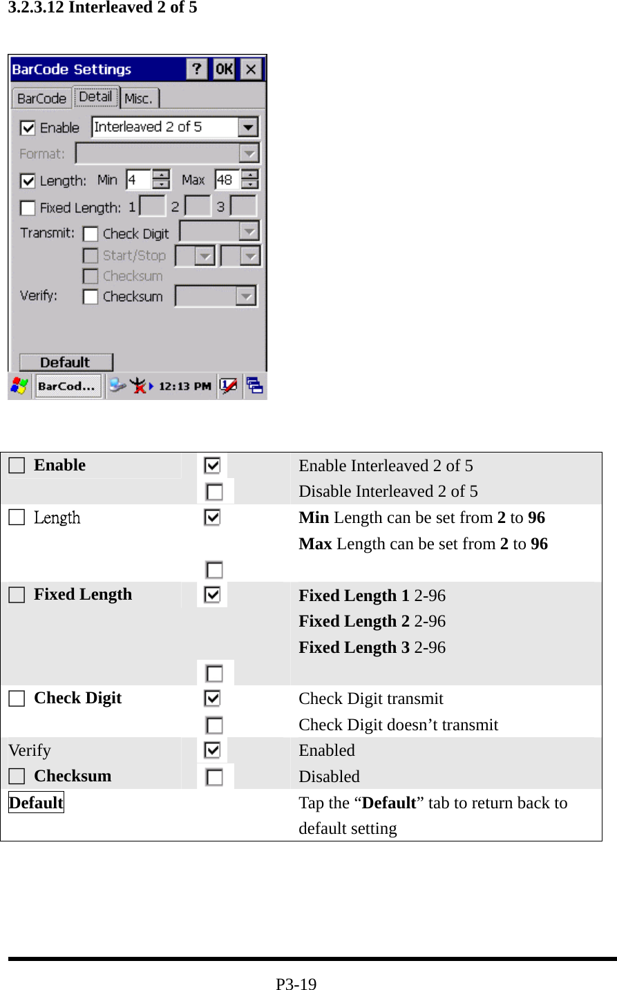 3.2.3.12 Interleaved 2 of 5         P3-19 □ Enable   Enable Interleaved 2 of 5 Disable Interleaved 2 of 5 □  Length    Min Length can be set from 2 to 96 Max Length can be set from 2 to 96 □ Fixed Length      Fixed Length 1 2-96 Fixed Length 2 2-96 Fixed Length 3 2-96  □ Check Digit    Check Digit transmit Check Digit doesn’t transmit Ver ify □ Checksum    Enabled Disabled Default   Tap the “Default” tab to return back to default setting 