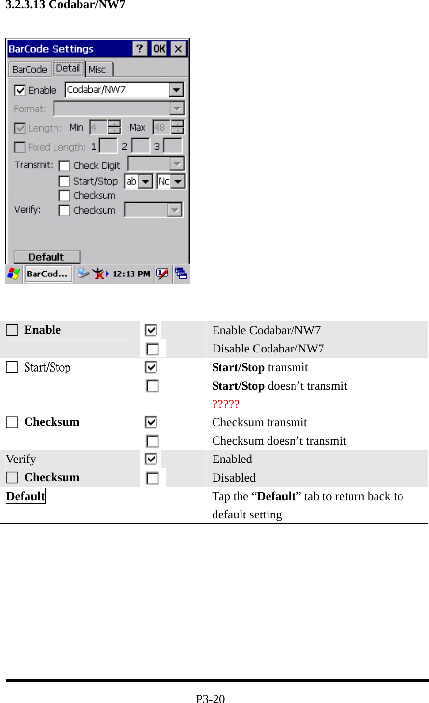 3.2.3.13 Codabar/NW7             P3-20 □ Enable   Enable Codabar/NW7 Disable Codabar/NW7 □  Start/Stop   Start/Stop transmit Start/Stop doesn’t transmit ????? □ Checksum    Checksum transmit Checksum doesn’t transmit Ver ify □ Checksum    Enabled Disabled Default   Tap the “Default” tab to return back to default setting 