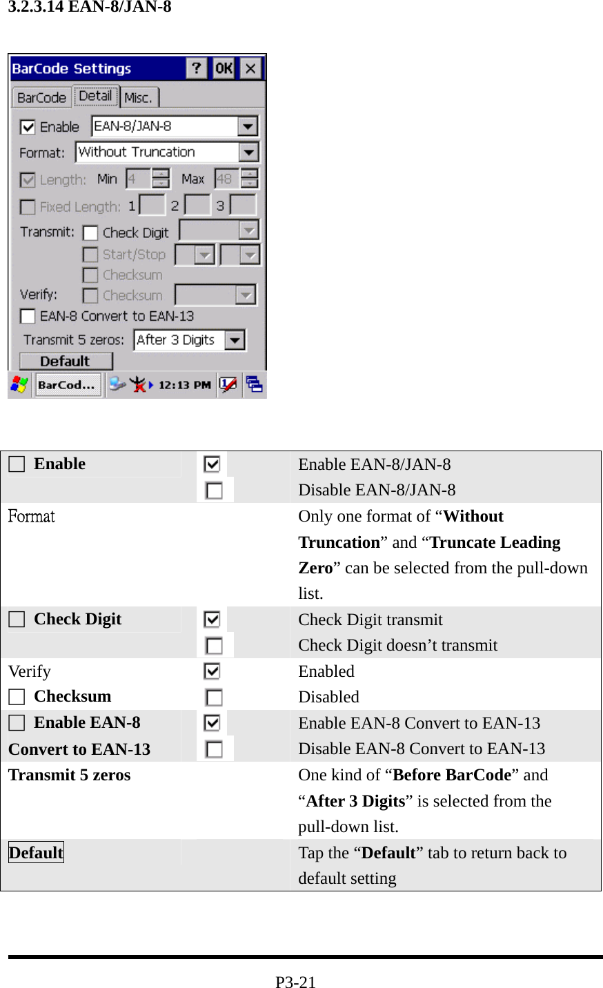 3.2.3.14 EAN-8/JAN-8       P3-21 □ Enable   Enable EAN-8/JAN-8 Disable EAN-8/JAN-8 Format  Only one format of “Without Truncation” and “Truncate Leading Zero” can be selected from the pull-down list. □ Check Digit    Check Digit transmit Check Digit doesn’t transmit Ver ify □ Checksum    Enabled Disabled □ Enable EAN-8 Convert to EAN-13    Enable EAN-8 Convert to EAN-13 Disable EAN-8 Convert to EAN-13 Transmit 5 zeros   One kind of “Before BarCode” and “After 3 Digits” is selected from the pull-down list. Default   Tap the “Default” tab to return back to default setting 