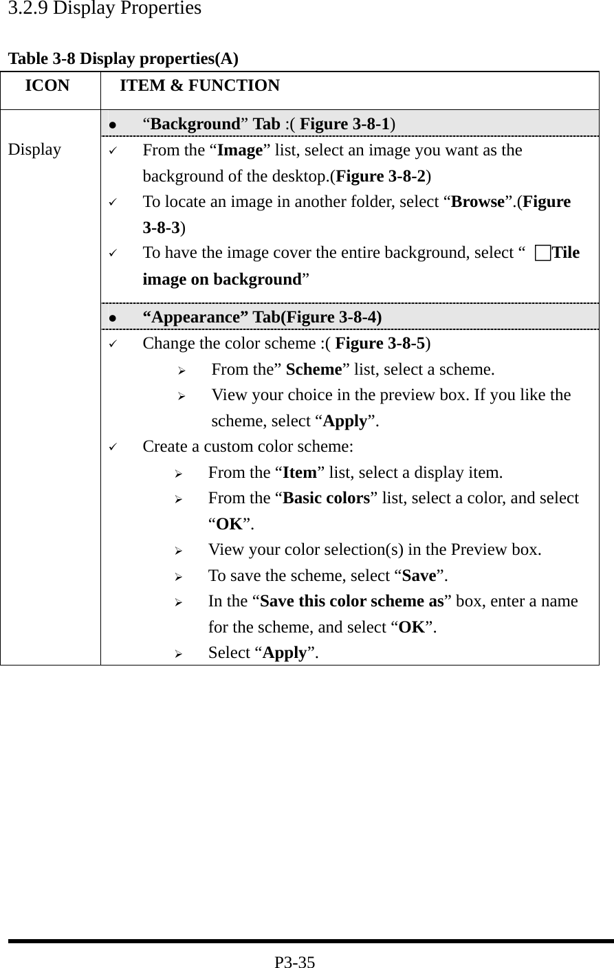 3.2.9 Display Properties  Table 3-8 Display properties(A)   ICON   ITEM &amp; FUNCTION   “Background” Tab :( Figure 3-8-1)     From the “Image” list, select an image you want as the background of the desktop.(Figure 3-8-2)   To locate an image in another folder, select “Browse”.(Figure 3-8-3)   To have the image cover the entire background, select “ □Tile image on background”   “Appearance” Tab(Figure 3-8-4)  Display   Change the color scheme :( Figure 3-8-5)   From the” Scheme” list, select a scheme.   View your choice in the preview box. If you like the scheme, select “Apply”.   Create a custom color scheme:   From the “Item” list, select a display item.   From the “Basic colors” list, select a color, and select “OK”.   View your color selection(s) in the Preview box.   To save the scheme, select “Save”.   In the “Save this color scheme as” box, enter a name for the scheme, and select “OK”.   Select “Apply”.            P3-35 