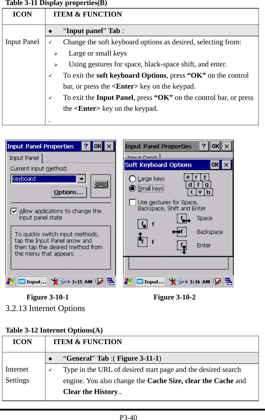 Table 3-11 Display properties(B)   ICON   ITEM &amp; FUNCTION   “Input panel” Tab :    Input Panel    Change the soft keyboard options as desired, selecting from:   Large or small keys   Using gestures for space, black-space shift, and enter.   To exit the soft keyboard Options, press “OK” on the control bar, or press the &lt;Enter&gt; key on the keypad.   To exit the Input Panel, press “OK” on the control bar, or press the &lt;Enter&gt; key on the keypad. .       Figure 3-10-1                       Figure 3-10-2 3.2.13 Internet Options  Table 3-12 Internet Options(A)   ICON   ITEM &amp; FUNCTION   “General” Tab :( Figure 3-11-1)    Internet Settings   Type in the URL of desired start page and the desired search engine. You also change the Cache Size, clear the Cache and Clear the History..  P3-40 