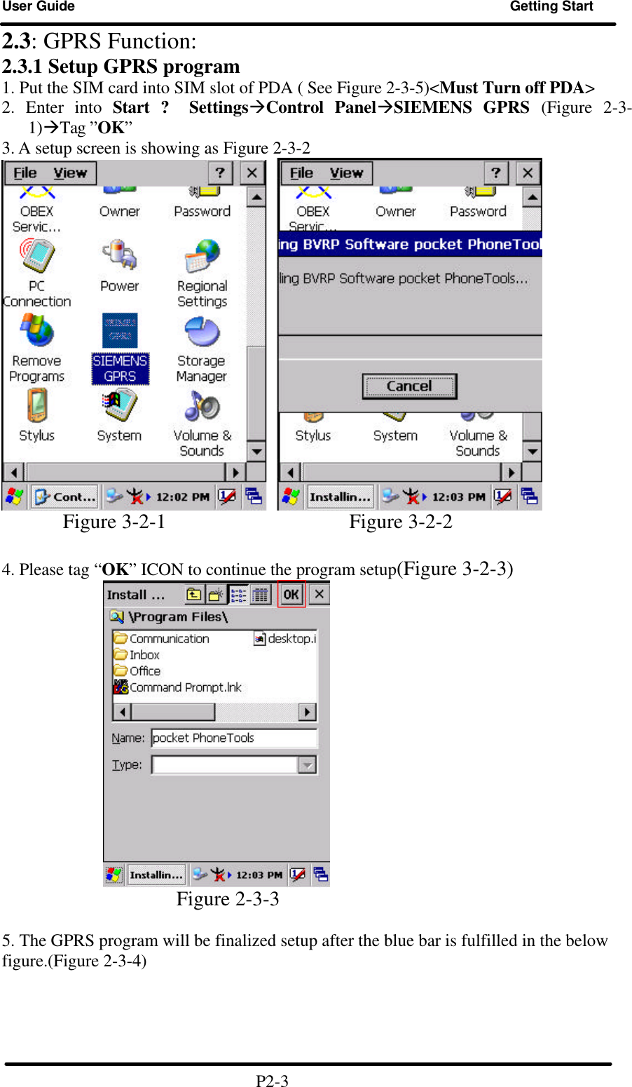 User Guide Getting Start  2.3: GPRS Function: 2.3.1 Setup GPRS program 1. Put the SIM card into SIM slot of PDA ( See Figure 2-3-5)&lt;Must Turn off PDA&gt; 2. Enter into Start ? SettingsàControl PanelàSIEMENS GPRS (Figure 2-3-1)àTag ”OK” 3. A setup screen is showing as Figure 2-3-2                   Figure 3-2-1                  Figure 3-2-2    4. Please tag “OK” ICON to continue the program setup(Figure 3-2-3)                            Figure 2-3-3    5. The GPRS program will be finalized setup after the blue bar is fulfilled in the below figure.(Figure 2-3-4)      P2-3 