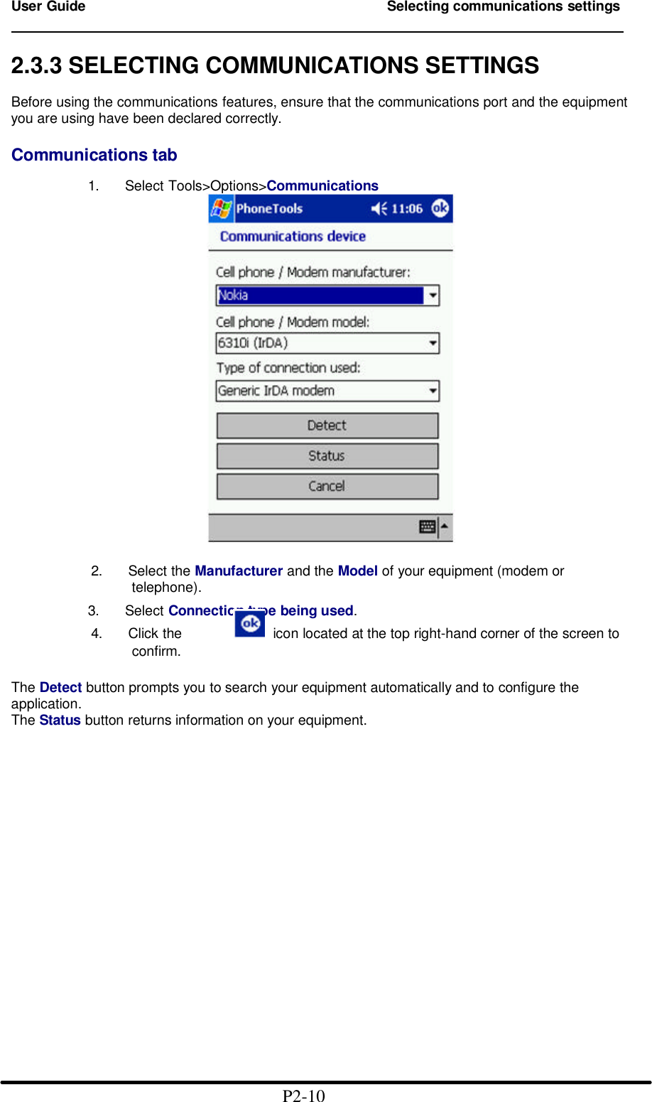 User Guide Selecting communications settings                                                                        2.3.3 SELECTING COMMUNICATIONS SETTINGS  Before using the communications features, ensure that the communications port and the equipment you are using have been declared correctly.  Communications tab              1.   Select Tools&gt;Options&gt;Communications            2.   Select the Manufacturer and the Model of your equipment (modem or                      telephone).              3.   Select Connection type being used.          4.   Click the    icon located at the top right-hand corner of the screen to                     confirm.  The Detect button prompts you to search your equipment automatically and to configure the application. The Status button returns information on your equipment.                                                       P2-10 
