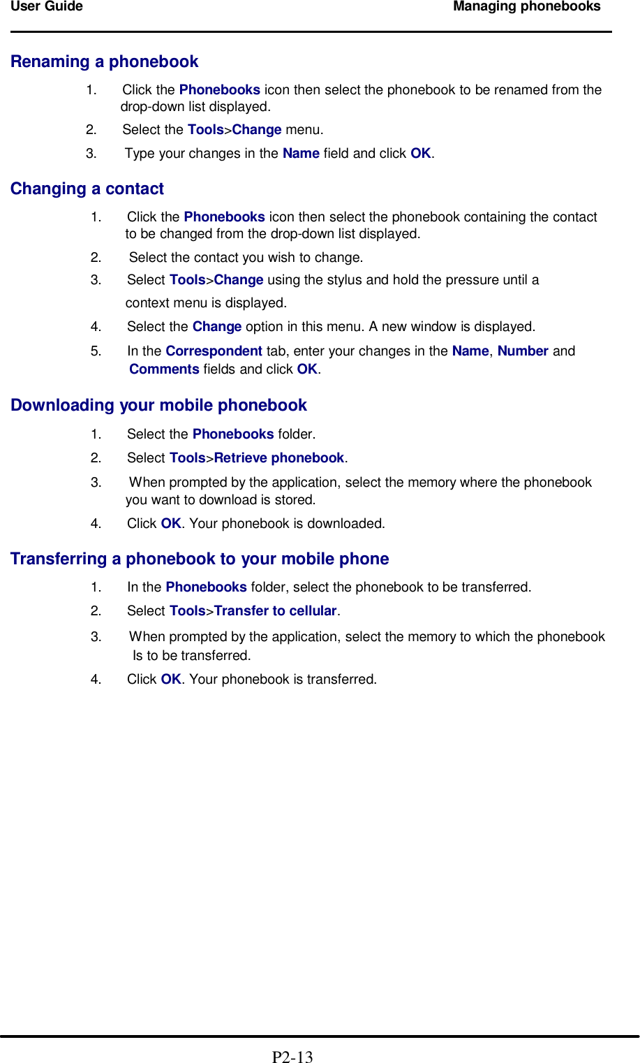  User Guide Managing phonebooks                                                                        Renaming a phonebook  1.   Click the Phonebooks icon then select the phonebook to be renamed from the          drop-down list displayed.  2.   Select the Tools&gt;Change menu.  3.   Type your changes in the Name field and click OK.  Changing a contact  1.   Click the Phonebooks icon then select the phonebook containing the contact        to be changed from the drop-down list displayed.  2.   Select the contact you wish to change. 3.   Select Tools&gt;Change using the stylus and hold the pressure until a        context menu is displayed.    4.   Select the Change option in this menu. A new window is displayed.  5.   In the Correspondent tab, enter your changes in the Name, Number and   Comments fields and click OK.  Downloading your mobile phonebook  1.   Select the Phonebooks folder.  2.   Select Tools&gt;Retrieve phonebook.  3.   When prompted by the application, select the memory where the phonebook        you want to download is stored.  4.   Click OK. Your phonebook is downloaded.  Transferring a phonebook to your mobile phone  1.   In the Phonebooks folder, select the phonebook to be transferred.  2.   Select Tools&gt;Transfer to cellular.  3.   When prompted by the application, select the memory to which the phonebook           Is to be transferred.  4.   Click OK. Your phonebook is transferred.                                                 P2-13 