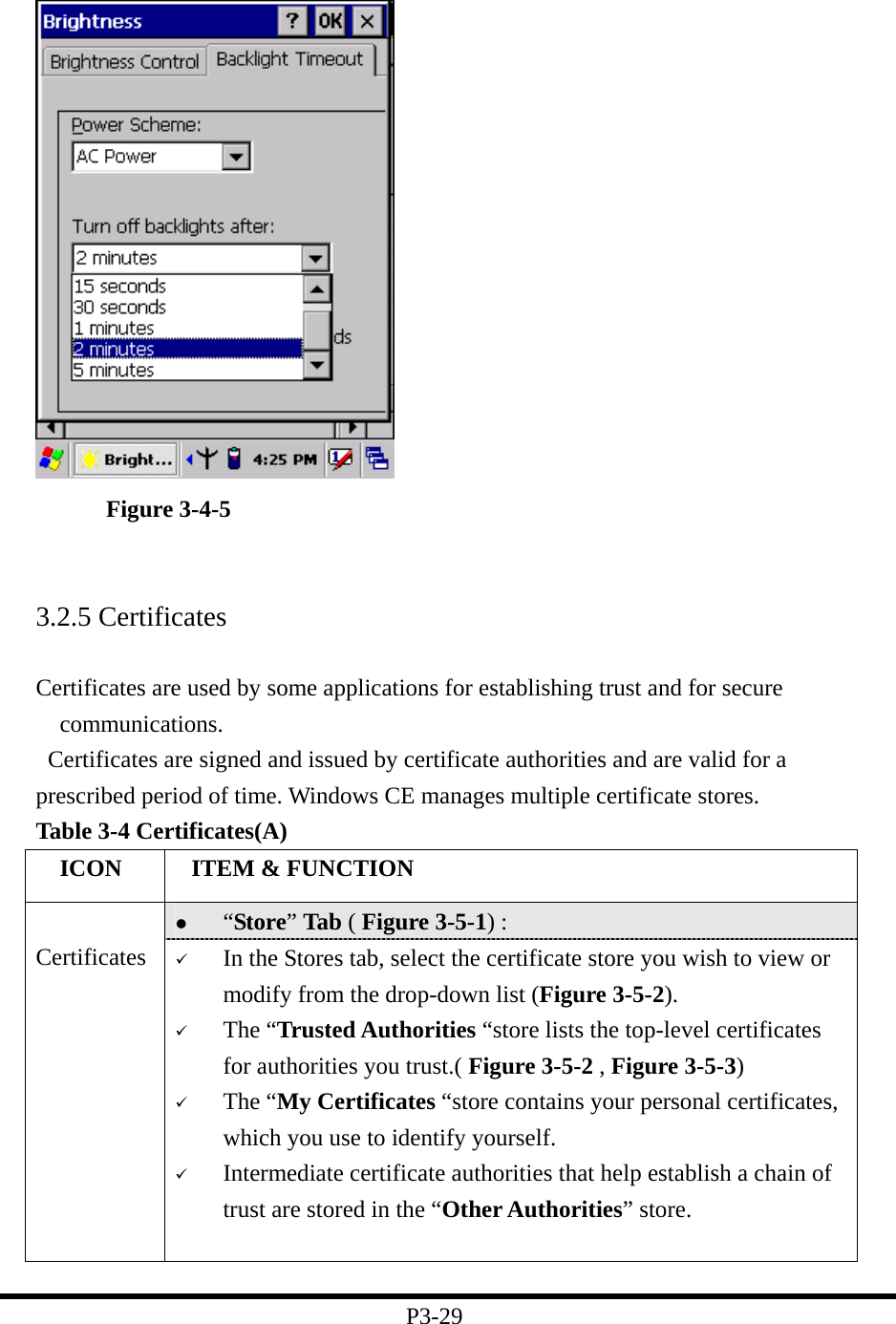    Figure 3-4-5   3.2.5 Certificates  Certificates are used by some applications for establishing trust and for secure communications.    Certificates are signed and issued by certificate authorities and are valid for a prescribed period of time. Windows CE manages multiple certificate stores. Table 3-4 Certificates(A)   ICON   ITEM &amp; FUNCTION   “Store” Tab ( Figure 3-5-1) :    Certificates    In the Stores tab, select the certificate store you wish to view or modify from the drop-down list (Figure 3-5-2).     The “Trusted Authorities “store lists the top-level certificates for authorities you trust.( Figure 3-5-2 , Figure 3-5-3)     The “My Certificates “store contains your personal certificates, which you use to identify yourself.     Intermediate certificate authorities that help establish a chain of trust are stored in the “Other Authorities” store.  P3-29 