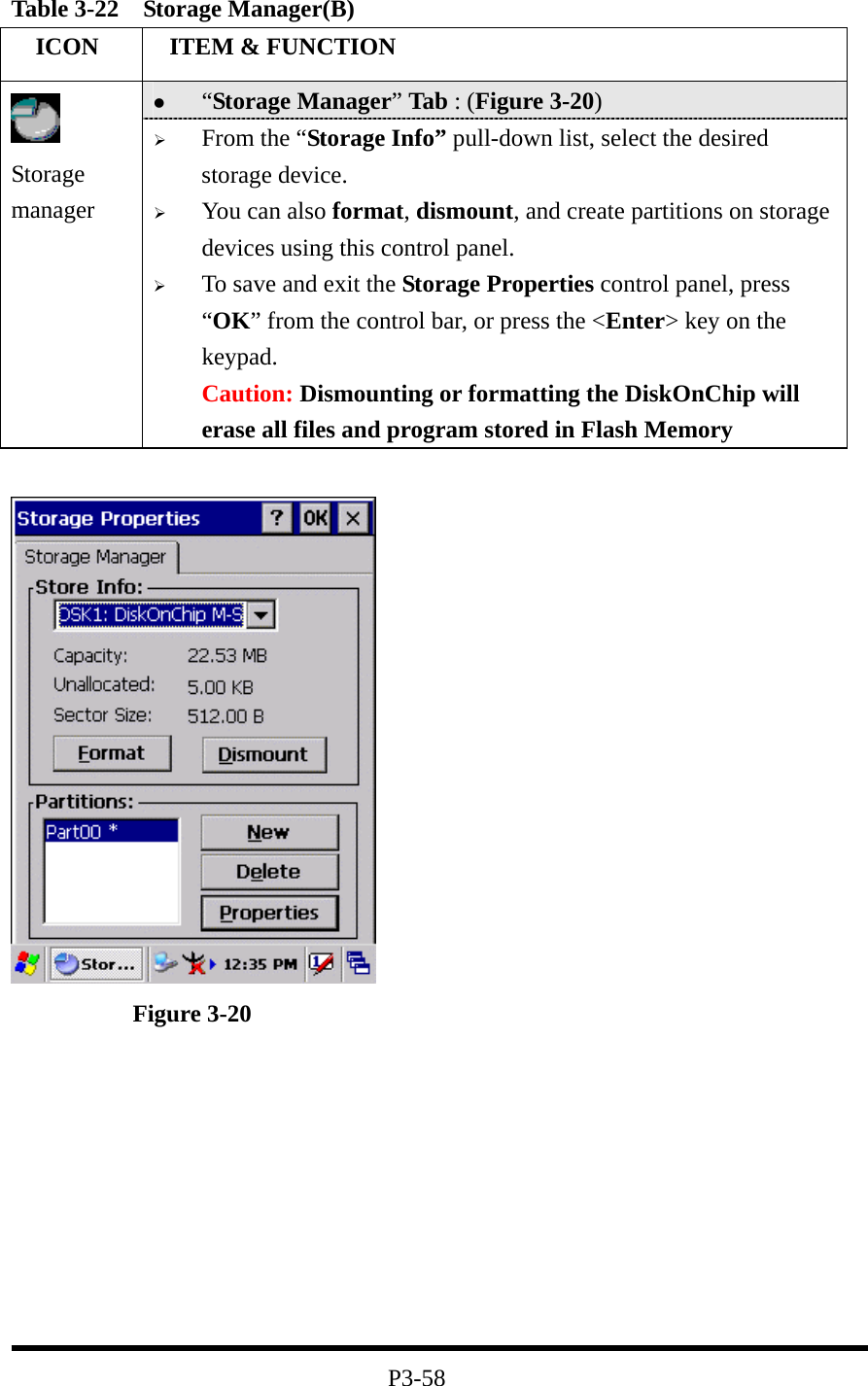 Table 3-22  Storage Manager(B)   ICON   ITEM &amp; FUNCTION   “Storage Manager” Tab : (Figure 3-20)  Storage manager   From the “Storage Info” pull-down list, select the desired storage device.   You can also format, dismount, and create partitions on storage devices using this control panel.   To save and exit the Storage Properties control panel, press “OK” from the control bar, or press the &lt;Enter&gt; key on the keypad. Caution: Dismounting or formatting the DiskOnChip will erase all files and program stored in Flash Memory               Figure 3-20          P3-58 