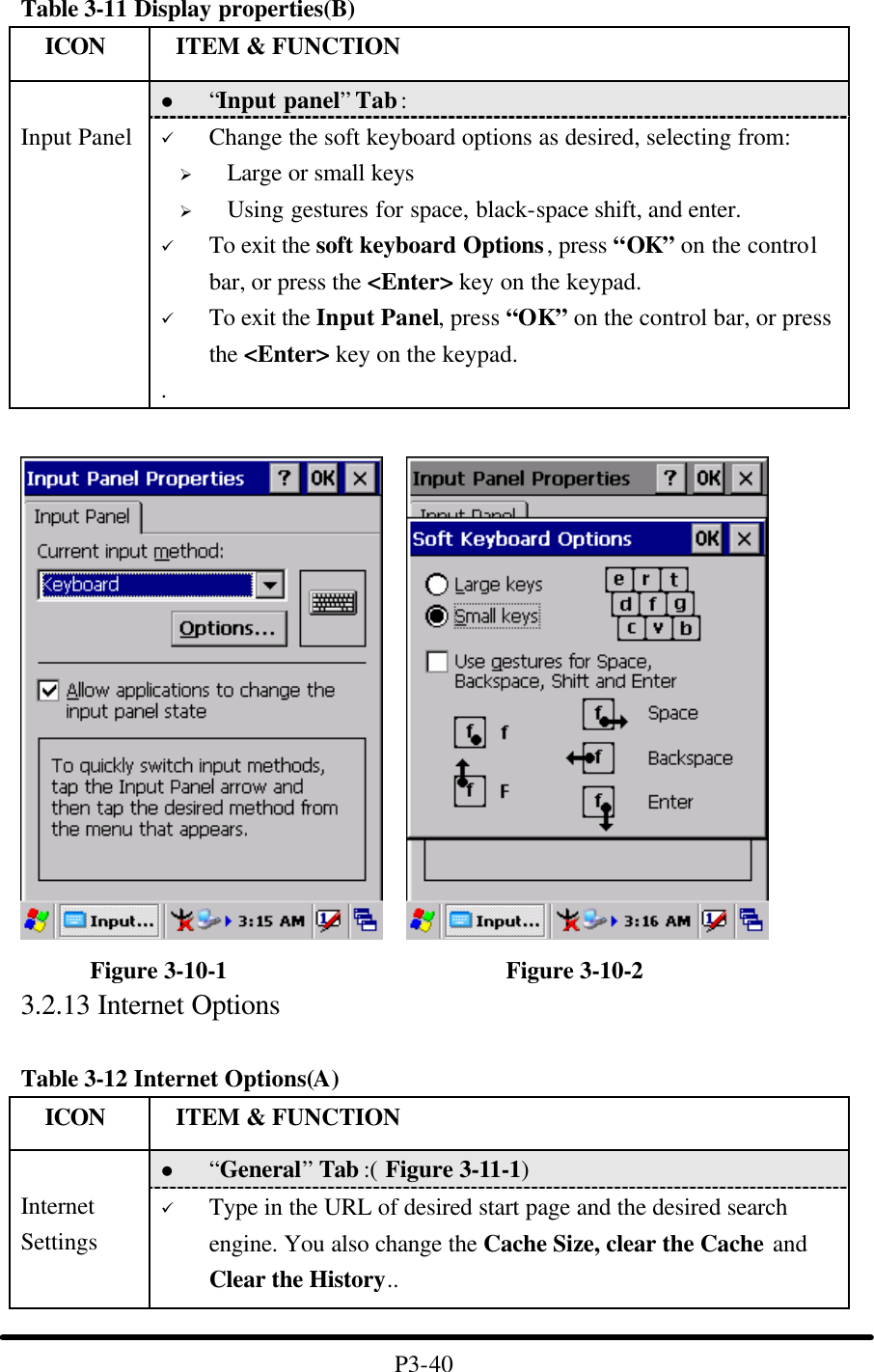 Table 3-11 Display properties(B)   ICON  ITEM &amp; FUNCTION l “Input panel” Tab :    Input Panel ü Change the soft keyboard options as desired, selecting from: Ø Large or small keys Ø Using gestures for space, black-space shift, and enter. ü To exit the soft keyboard Options, press “OK” on the control bar, or press the &lt;Enter&gt; key on the keypad. ü To exit the Input Panel, press “OK” on the control bar, or press the &lt;Enter&gt; key on the keypad. .       Figure 3-10-1                       Figure 3-10-2 3.2.13 Internet Options  Table 3-12 Internet Options(A)   ICON  ITEM &amp; FUNCTION l “General” Tab :( Figure 3-11-1)    Internet Settings ü Type in the URL of desired start page and the desired search engine. You also change the Cache Size, clear the Cache and Clear the History..  P3-40 