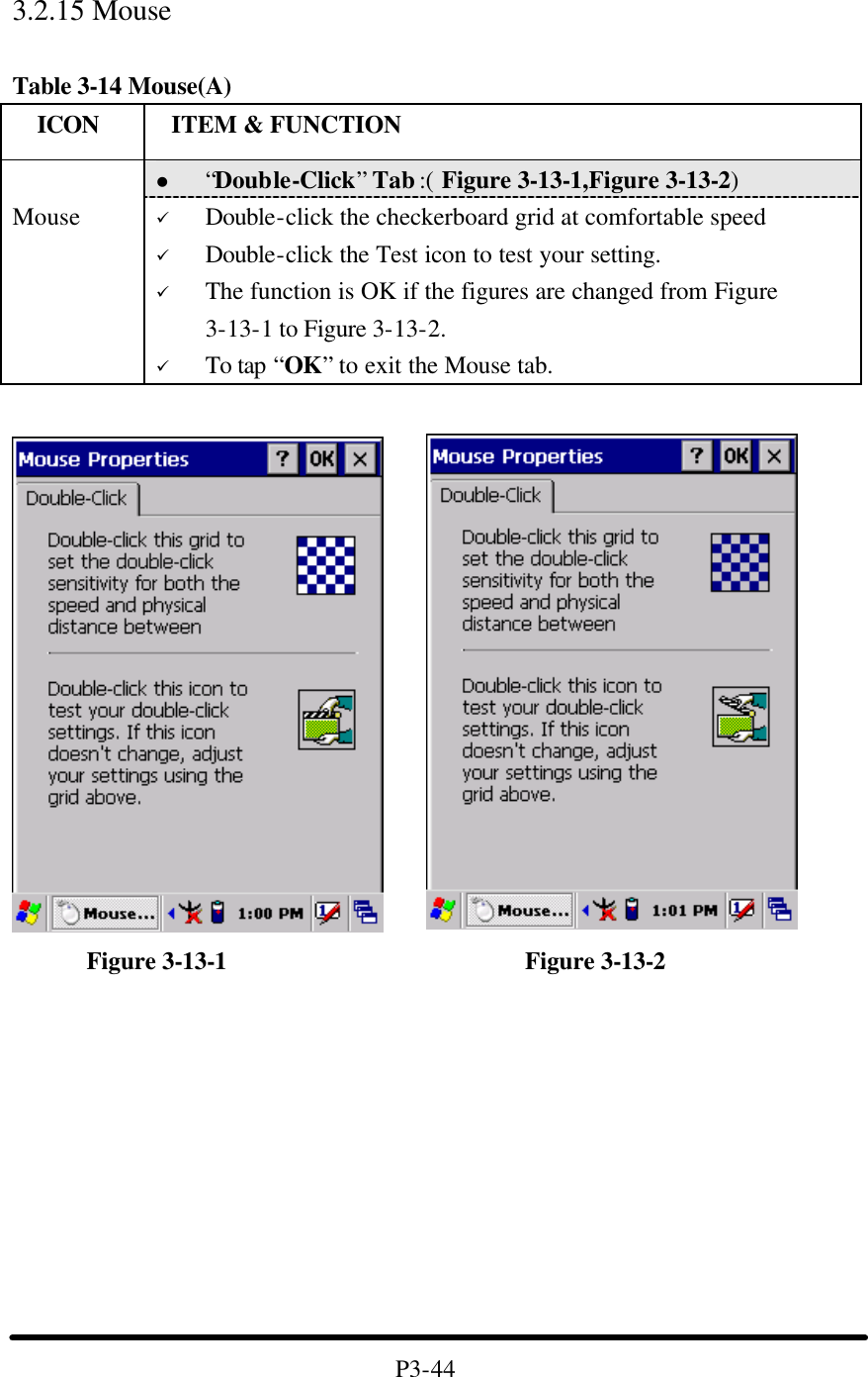  3.2.15 Mouse  Table 3-14 Mouse(A)   ICON  ITEM &amp; FUNCTION l “Double-Click” Tab :( Figure 3-13-1,Figure 3-13-2)    Mouse ü Double-click the checkerboard grid at comfortable speed ü Double-click the Test icon to test your setting. ü The function is OK if the figures are changed from Figure 3-13-1 to Figure 3-13-2. ü To tap “OK” to exit the Mouse tab.            Figure 3-13-1                        Figure 3-13-2           P3-44 