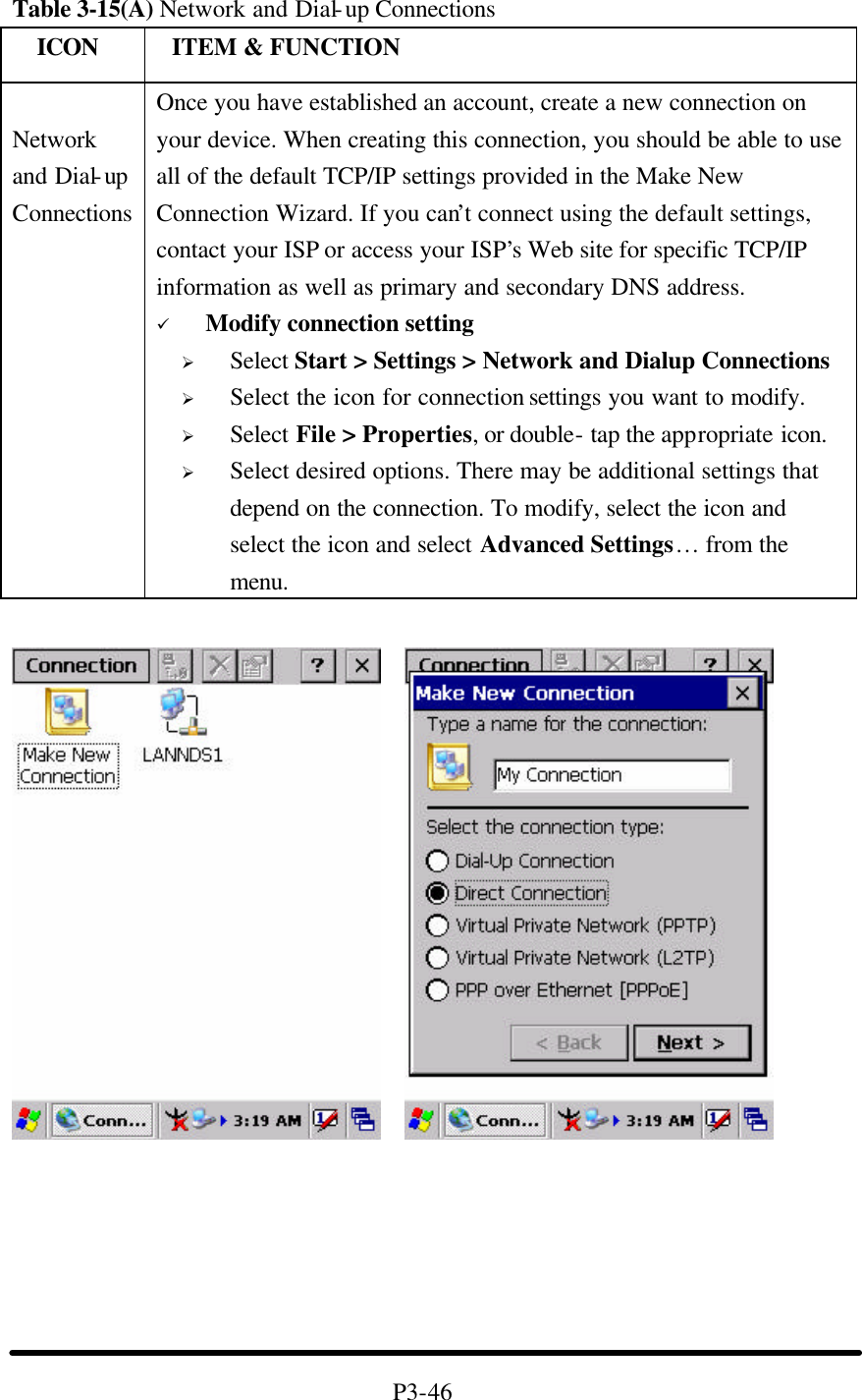 Table 3-15(A) Network and Dial-up Connections   ICON  ITEM &amp; FUNCTION  Network and Dial-up Connections Once you have established an account, create a new connection on your device. When creating this connection, you should be able to use all of the default TCP/IP settings provided in the Make New Connection Wizard. If you can’t connect using the default settings, contact your ISP or access your ISP’s Web site for specific TCP/IP information as well as primary and secondary DNS address. ü Modify connection setting Ø Select Start &gt; Settings &gt; Network and Dialup Connections Ø Select the icon for connection settings you want to modify. Ø Select File &gt; Properties, or double- tap the appropriate icon. Ø Select desired options. There may be additional settings that depend on the connection. To modify, select the icon and select the icon and select Advanced Settings… from the menu.            P3-46 