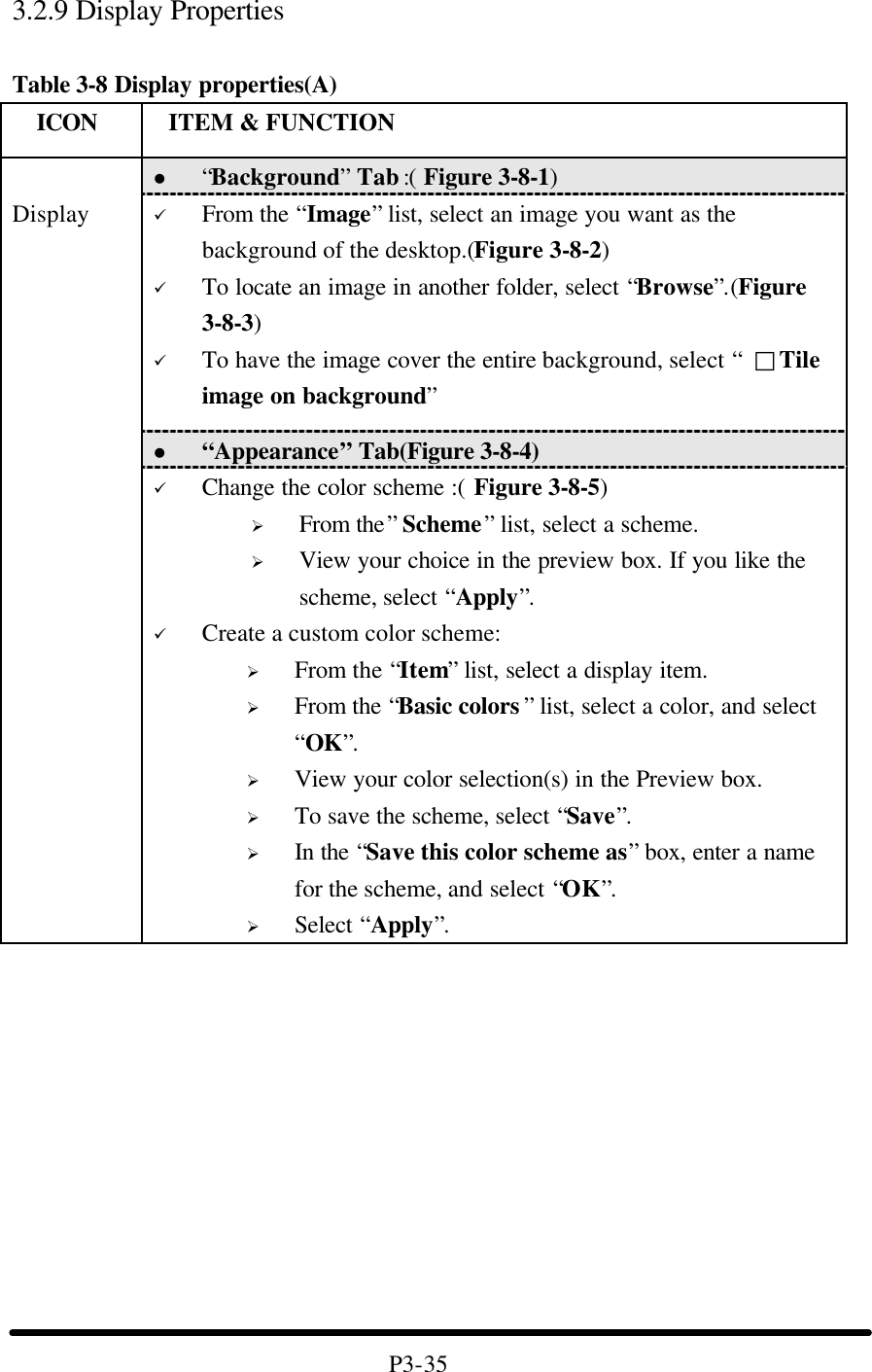3.2.9 Display Properties  Table 3-8 Display properties(A)   ICON  ITEM &amp; FUNCTION l “Background” Tab :( Figure 3-8-1)   ü From the “Image” list, select an image you want as the background of the desktop.(Figure 3-8-2) ü To locate an image in another folder, select “Browse”.(Figure 3-8-3) ü To have the image cover the entire background, select “ □Tile image on background” l “Appearance” Tab(Figure 3-8-4)  Display ü Change the color scheme :( Figure 3-8-5) Ø From the” Scheme” list, select a scheme. Ø View your choice in the preview box. If you like the scheme, select “Apply”. ü Create a custom color scheme: Ø From the “Item” list, select a display item. Ø From the “Basic colors ” list, select a color, and select “OK”. Ø View your color selection(s) in the Preview box. Ø To save the scheme, select “Save”. Ø In the “Save this color scheme as” box, enter a name for the scheme, and select “OK”. Ø Select “Apply”.            P3-35 