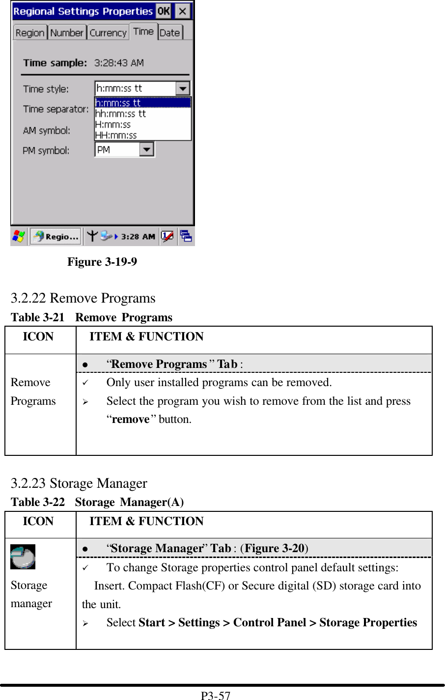   Figure 3-19-9  3.2.22 Remove Programs Table 3-21  Remove Programs   ICON  ITEM &amp; FUNCTION l “Remove Programs ” Tab :    Remove Programs ü Only user installed programs can be removed. Ø Select the program you wish to remove from the list and press “remove” button.  3.2.23 Storage Manager Table 3-22  Storage Manager(A)   ICON  ITEM &amp; FUNCTION l “Storage Manager” Tab : (Figure 3-20)  Storage manager ü To change Storage properties control panel default settings: Insert. Compact Flash(CF) or Secure digital (SD) storage card into the unit. Ø Select Start &gt; Settings &gt; Control Panel &gt; Storage Properties    P3-57 