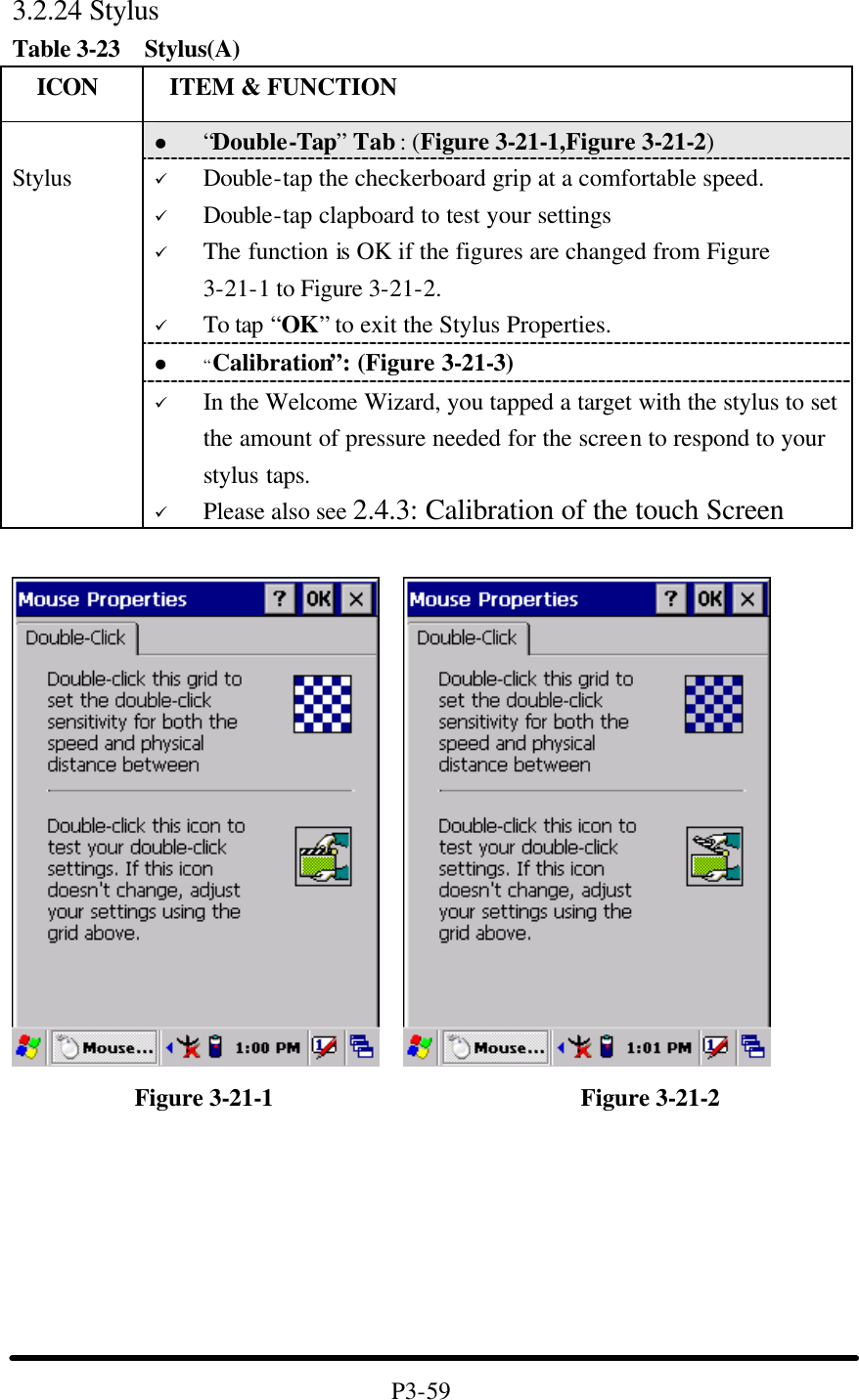 3.2.24 Stylus Table 3-23  Stylus(A)   ICON  ITEM &amp; FUNCTION l “Double-Tap” Tab : (Figure 3-21-1,Figure 3-21-2) ü Double-tap the checkerboard grip at a comfortable speed. ü Double-tap clapboard to test your settings ü The function is OK if the figures are changed from Figure 3-21-1 to Figure 3-21-2. ü To tap “OK” to exit the Stylus Properties. l “Calibration”: (Figure 3-21-3)  Stylus ü In the Welcome Wizard, you tapped a target with the stylus to set the amount of pressure needed for the screen to respond to your stylus taps. ü Please also see 2.4.3: Calibration of the touch Screen                 Figure 3-21-1                         Figure 3-21-2        P3-59 