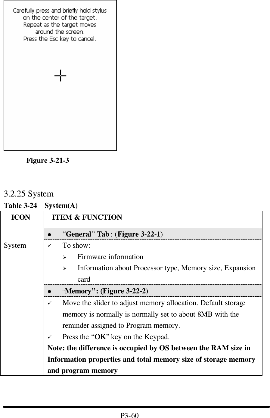           Figure 3-21-3                              3.2.25 System Table 3-24  System(A)   ICON  ITEM &amp; FUNCTION l “General” Tab : (Figure 3-22-1) ü To show: Ø Firmware information   Ø Information about Processor type, Memory size, Expansion card l “Memory”: (Figure 3-22-2)  System ü Move the slider to adjust memory allocation. Default storage memory is normally is normally set to about 8MB with the reminder assigned to Program memory. ü Press the “OK” key on the Keypad.   Note: the difference is occupied by OS between the RAM size in Information properties and total memory size of storage memory and program memory      P3-60 