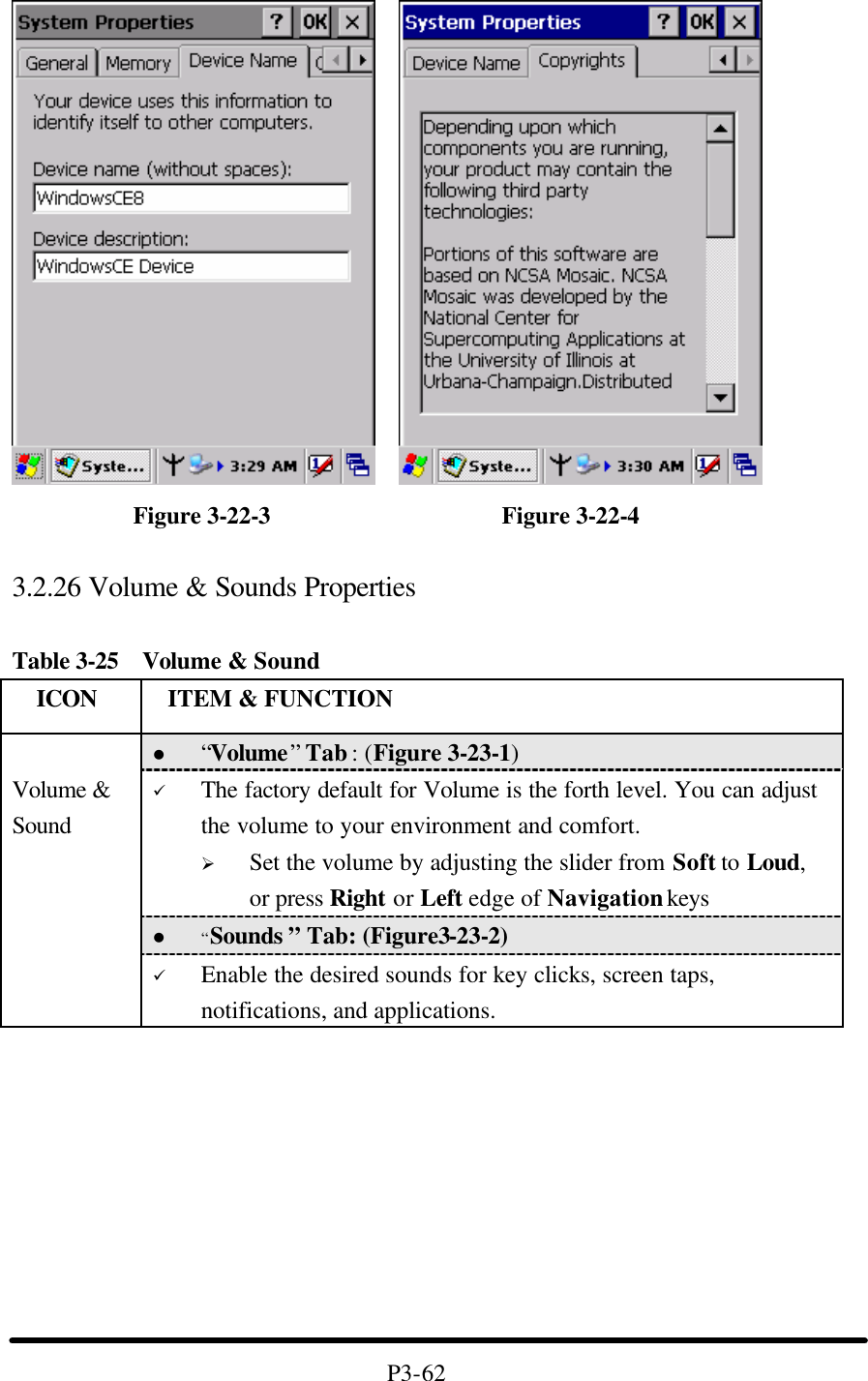               Figure 3-22-3                   Figure 3-22-4  3.2.26 Volume &amp; Sounds Properties  Table 3-25  Volume &amp; Sound   ICON  ITEM &amp; FUNCTION l “Volume” Tab : (Figure 3-23-1) ü The factory default for Volume is the forth level. You can adjust the volume to your environment and comfort.   Ø Set the volume by adjusting the slider from Soft to Loud, or press Right or Left edge of Navigation keys l “Sounds ” Tab: (Figure3-23-2)  Volume &amp; Sound ü Enable the desired sounds for key clicks, screen taps, notifications, and applications.          P3-62 
