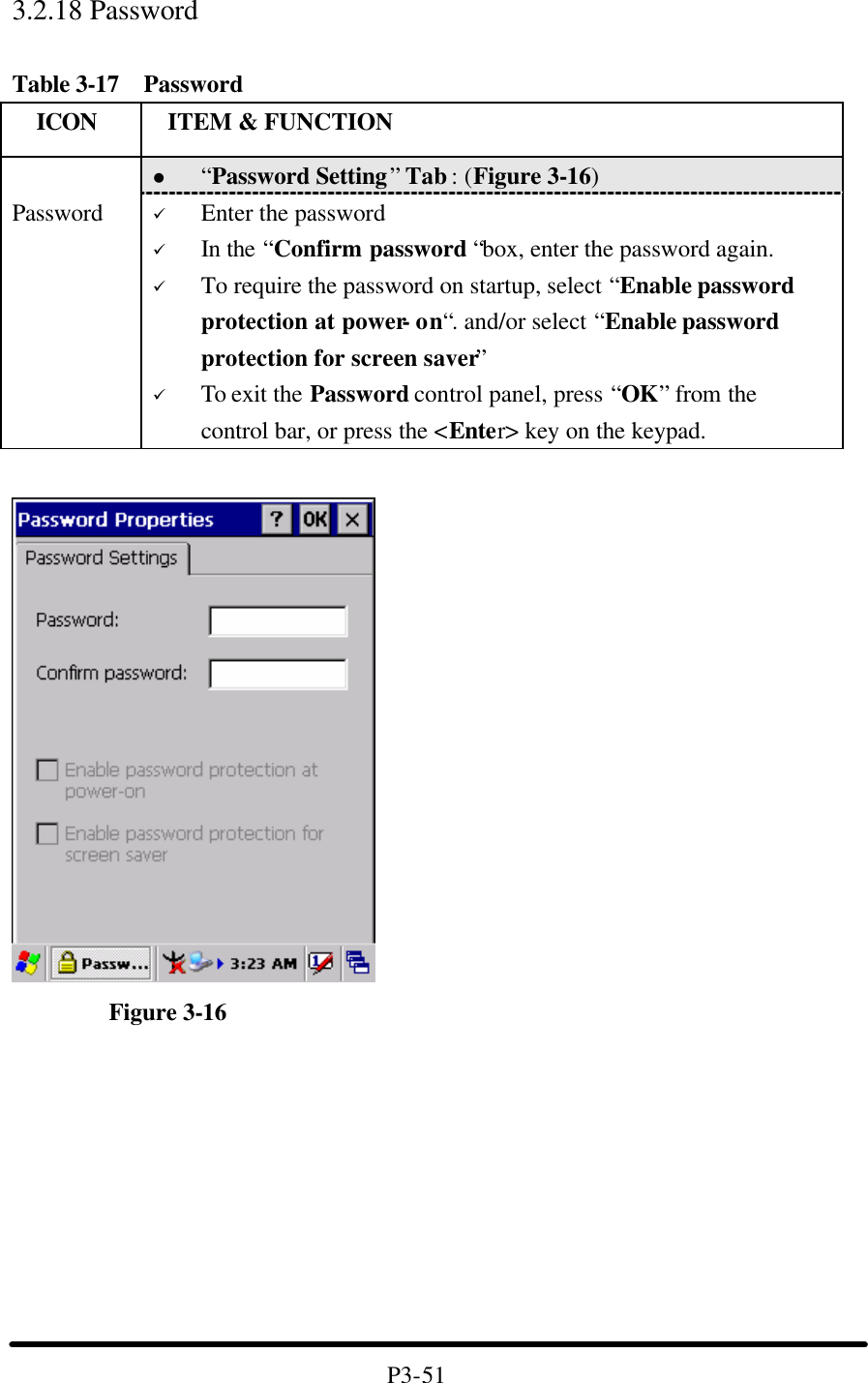 3.2.18 Password    Table 3-17  Password   ICON  ITEM &amp; FUNCTION l “Password Setting” Tab : (Figure 3-16)  Password ü Enter the password ü In the “Confirm password “box, enter the password again. ü To require the password on startup, select “Enable password protection at power- on“. and/or select “Enable password protection for screen saver” ü To exit the Password control panel, press “OK” from the control bar, or press the &lt;Enter&gt; key on the keypad.          Figure 3-16          P3-51 