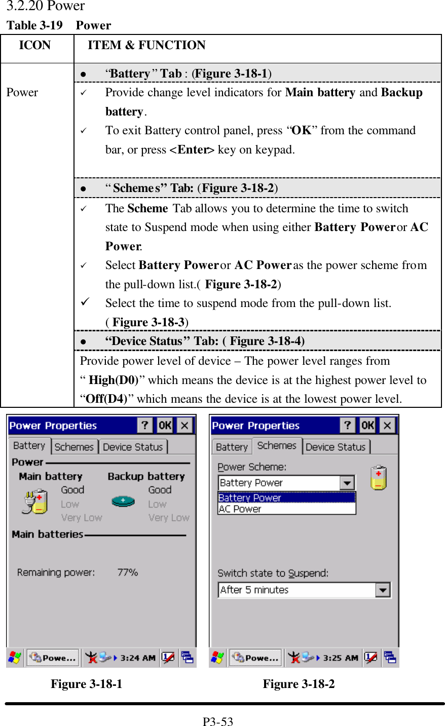 3.2.20 Power Table 3-19  Power   ICON  ITEM &amp; FUNCTION l “Battery” Tab : (Figure 3-18-1) ü Provide change level indicators for Main battery and Backup battery. ü To exit Battery control panel, press “OK” from the command bar, or press &lt;Enter&gt; key on keypad.  l “ Schemes” Tab: (Figure 3-18-2) ü The Scheme Tab allows you to determine the time to switch state to Suspend mode when using either Battery Power or AC Power. ü Select Battery Power or AC Power as the power scheme from the pull-down list.( Figure 3-18-2) ü Select the time to suspend mode from the pull-down list. ( Figure 3-18-3) l “Device Status” Tab: ( Figure 3-18-4)  Power Provide power level of device – The power level ranges from “ High(D0)” which means the device is at the highest power level to “Off(D4)” which means the device is at the lowest power level.            Figure 3-18-1                      Figure 3-18-2  P3-53 