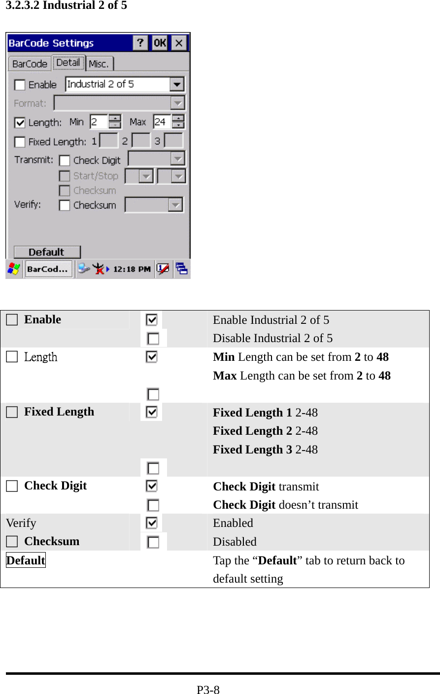 3.2.3.2 Industrial 2 of 5 P3-8 □ Enable Enable Industrial 2 of 5 Disable Industrial 2 of 5 □ Length Min Length can be set from 2 to 48 Max Length can be set from 2 to 48 □ Fixed Length Fixed Length 1 2-48 Fixed Length 2 2-48 Fixed Length 3 2-48 □ Check Digit Check Digit transmit Check Digit doesn’t transmit Ver if y □ Checksum Enabled Disabled Default Tap the “Default” tab to return back to default setting