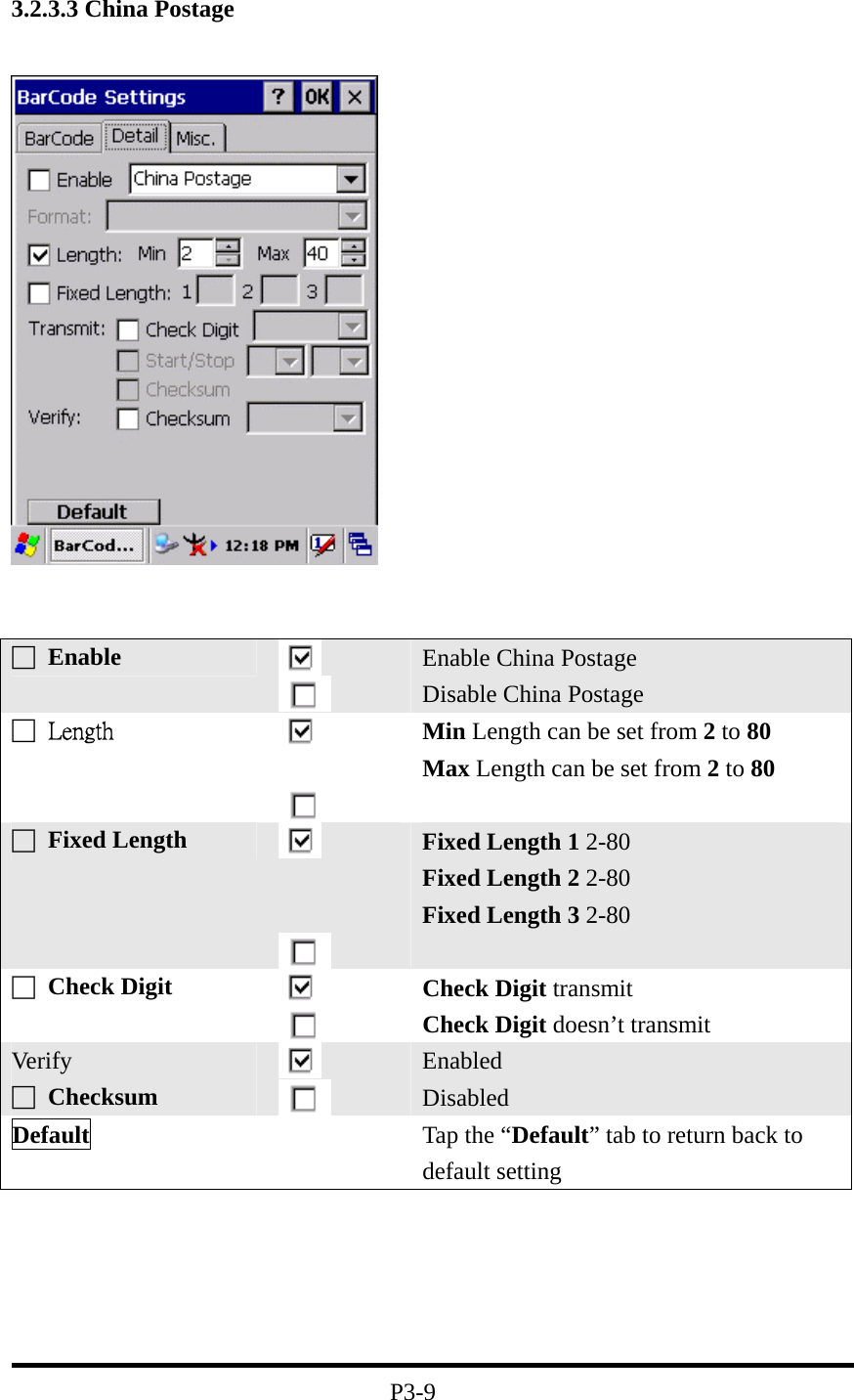 3.2.3.3 China Postage P3-9 □ Enable Enable China Postage Disable China Postage □ Length Min Length can be set from 2 to 80 Max Length can be set from 2 to 80 □ Fixed Length Fixed Length 1 2-80 Fixed Length 2 2-80 Fixed Length 3 2-80 □ Check Digit Check Digit transmit Check Digit doesn’t transmit Ver if y □ Checksum Enabled Disabled Default Tap the “Default” tab to return back to default setting