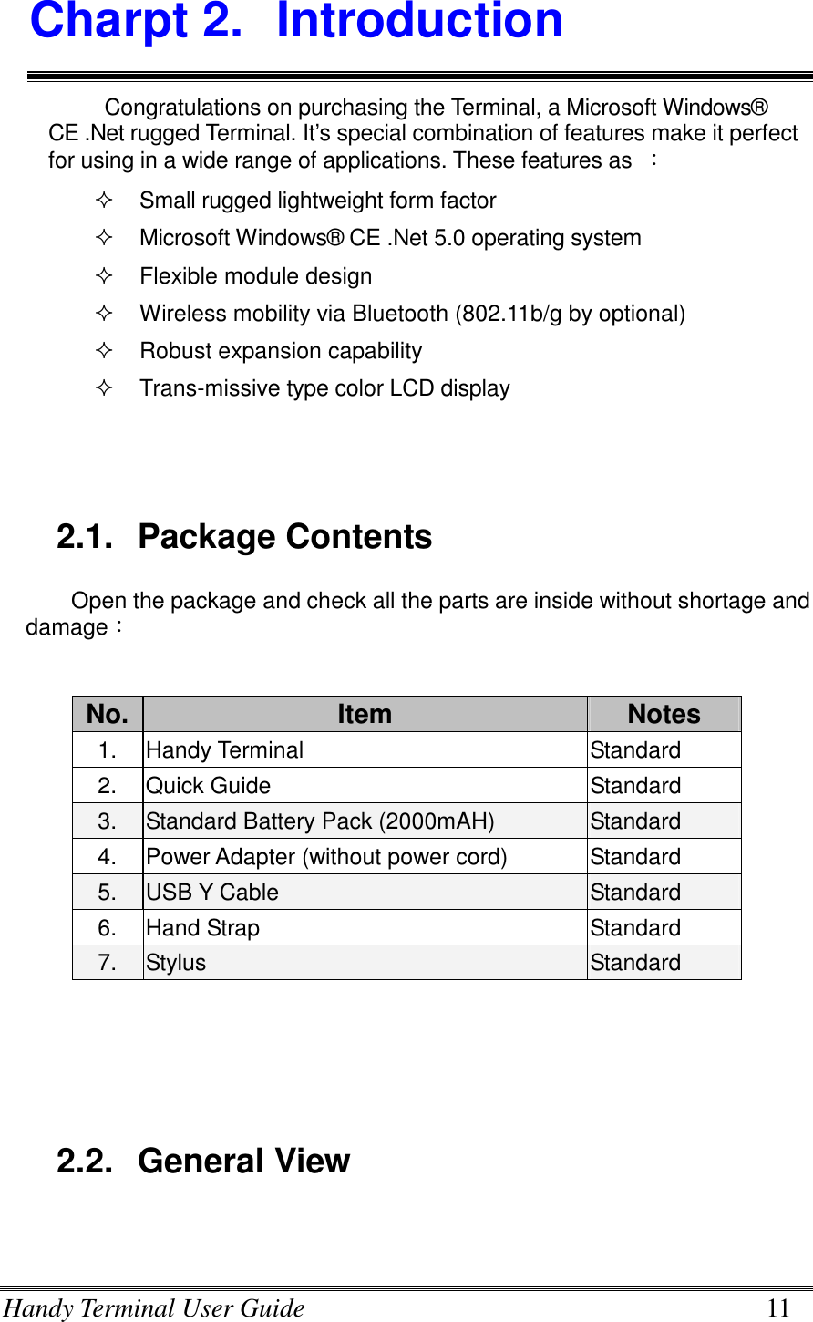 Handy Terminal User Guide      11 Charpt 2.  Introduction Congratulations on purchasing the Terminal, a Microsoft Windows® CE .Net rugged Terminal. It’s special combination of features make it perfect for using in a wide range of applications. These features as  ：   Small rugged lightweight form factor   Microsoft Windows® CE .Net 5.0 operating system   Flexible module design     Wireless mobility via Bluetooth (802.11b/g by optional)   Robust expansion capability   Trans-missive type color LCD display   2.1.  Package Contents Open the package and check all the parts are inside without shortage and damage：             2.2.  General View  No. Item  Notes 1.  Handy Terminal    Standard 2.  Quick Guide  Standard 3.  Standard Battery Pack (2000mAH)  Standard 4.  Power Adapter (without power cord)  Standard 5.  USB Y Cable  Standard 6.  Hand Strap  Standard 7.  Stylus  Standard 