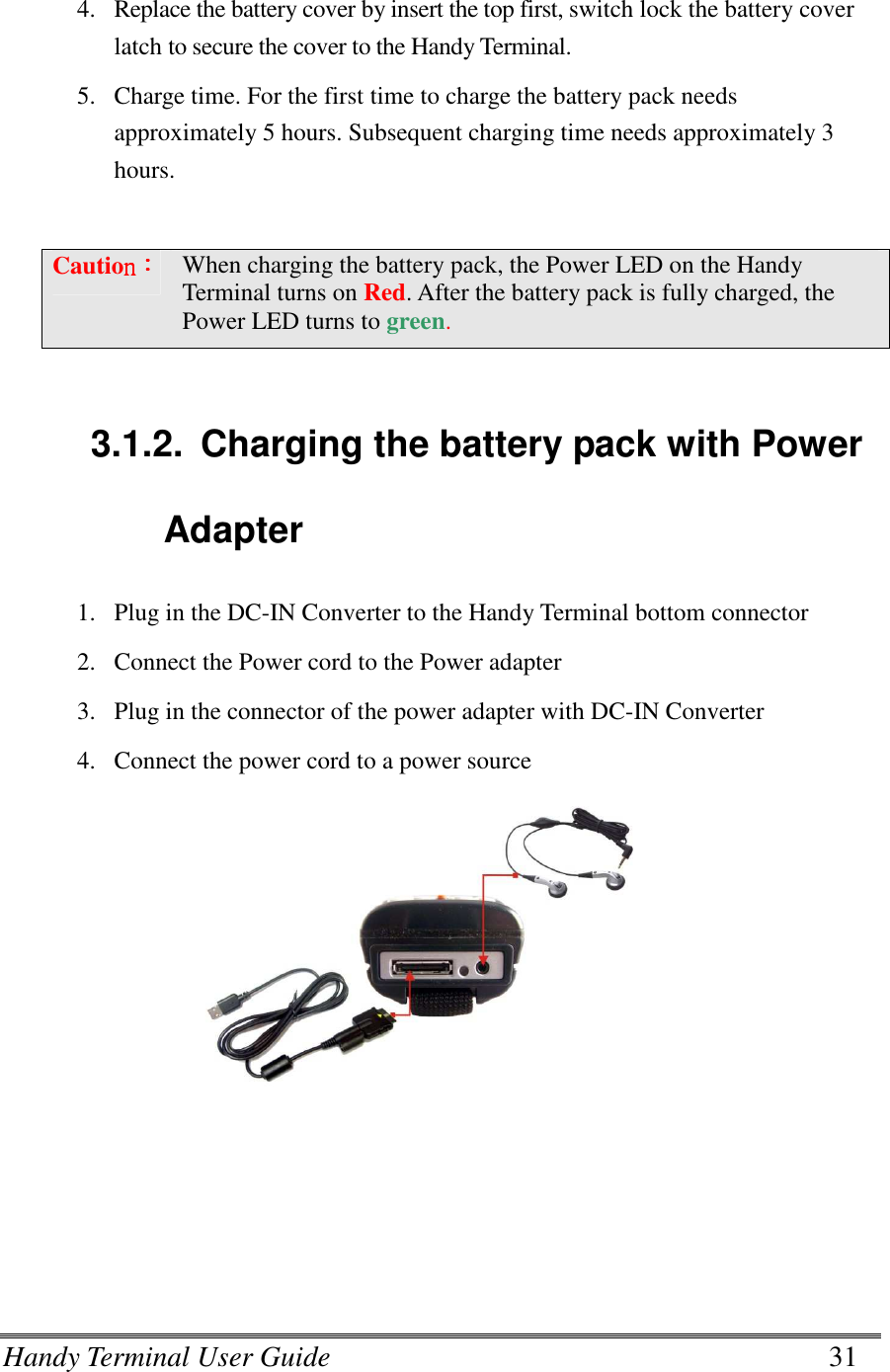 Handy Terminal User Guide      31   4. Replace the battery cover by insert the top first, switch lock the battery cover latch to secure the cover to the Handy Terminal. 5. Charge time. For the first time to charge the battery pack needs approximately 5 hours. Subsequent charging time needs approximately 3 hours.  Cautionnnn：：：： When charging the battery pack, the Power LED on the Handy Terminal turns on Red. After the battery pack is fully charged, the Power LED turns to green.   3.1.2.  Charging the battery pack with Power Adapter 1. Plug in the DC-IN Converter to the Handy Terminal bottom connector 2. Connect the Power cord to the Power adapter 3. Plug in the connector of the power adapter with DC-IN Converter 4. Connect the power cord to a power source                    