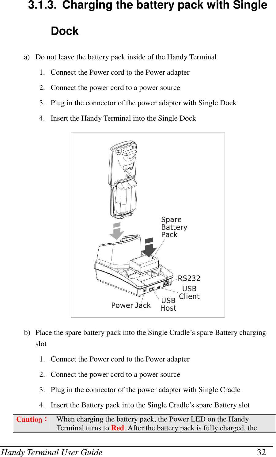 Handy Terminal User Guide      32 3.1.3.  Charging the battery pack with Single Dock a) Do not leave the battery pack inside of the Handy Terminal 1. Connect the Power cord to the Power adapter 2. Connect the power cord to a power source 3. Plug in the connector of the power adapter with Single Dock 4. Insert the Handy Terminal into the Single Dock  b) Place the spare battery pack into the Single Cradle’s spare Battery charging slot 1. Connect the Power cord to the Power adapter 2. Connect the power cord to a power source 3. Plug in the connector of the power adapter with Single Cradle 4. Insert the Battery pack into the Single Cradle’s spare Battery slot Cautionnnn：：：： When charging the battery pack, the Power LED on the Handy Terminal turns to Red. After the battery pack is fully charged, the 