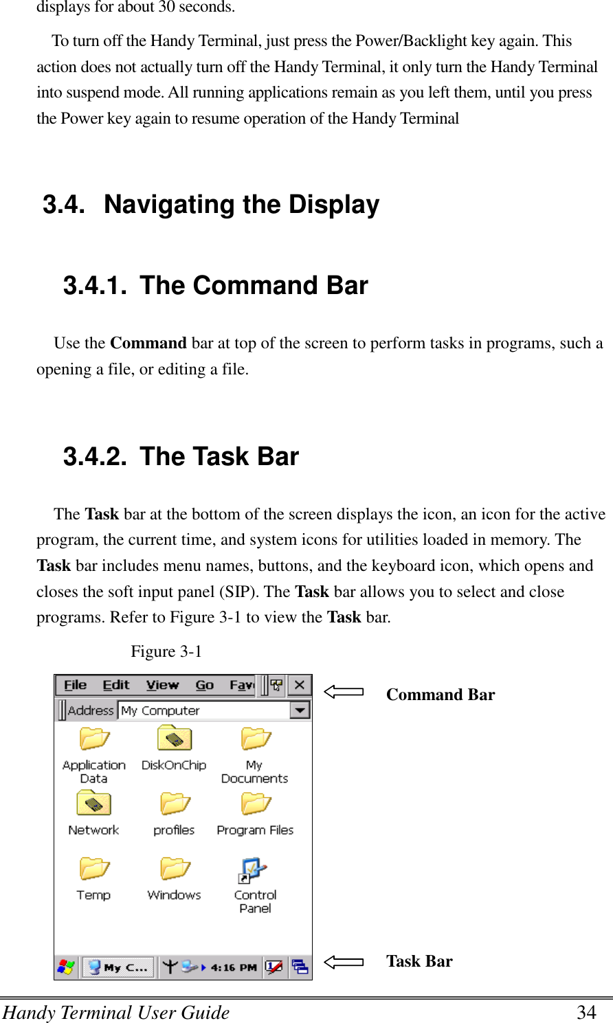 Handy Terminal User Guide      34 displays for about 30 seconds. To turn off the Handy Terminal, just press the Power/Backlight key again. This action does not actually turn off the Handy Terminal, it only turn the Handy Terminal into suspend mode. All running applications remain as you left them, until you press the Power key again to resume operation of the Handy Terminal  3.4.  Navigating the Display  3.4.1.  The Command Bar Use the Command bar at top of the screen to perform tasks in programs, such a opening a file, or editing a file.   3.4.2.  The Task Bar The Task bar at the bottom of the screen displays the icon, an icon for the active program, the current time, and system icons for utilities loaded in memory. The Task bar includes menu names, buttons, and the keyboard icon, which opens and closes the soft input panel (SIP). The Task bar allows you to select and close programs. Refer to Figure 3-1 to view the Task bar. Figure 3-1  Command Bar Task Bar 