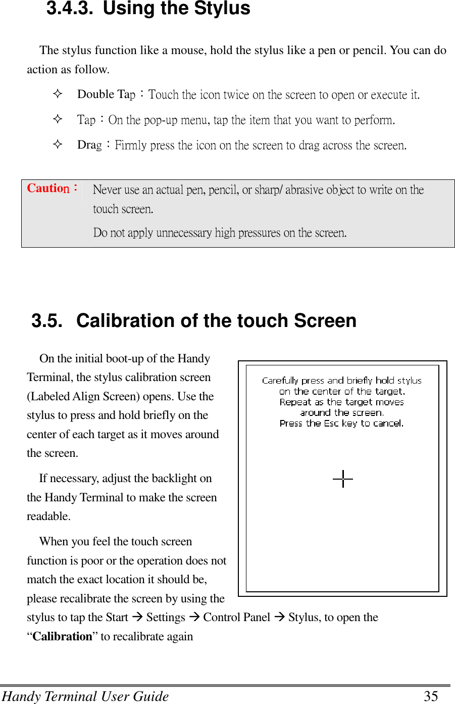 Handy Terminal User Guide      35   3.4.3.  Using the Stylus The stylus function like a mouse, hold the stylus like a pen or pencil. You can do action as follow.  Double Tap：Touch the icon twice on the screen to open or execute it.  Tap：On the pop-up menu, tap the item that you want to perform.  Drag：Firmly press the icon on the screen to drag across the screen.  Cautionnnn：：：： Never use an actual pen, pencil, or sharp/ abrasive object to write on the touch screen. Do not apply unnecessary high pressures on the screen.   3.5.  Calibration of the touch Screen On the initial boot-up of the Handy Terminal, the stylus calibration screen (Labeled Align Screen) opens. Use the stylus to press and hold briefly on the center of each target as it moves around the screen. If necessary, adjust the backlight on the Handy Terminal to make the screen readable. When you feel the touch screen function is poor or the operation does not match the exact location it should be, please recalibrate the screen by using the stylus to tap the Start  Settings  Control Panel  Stylus, to open the “Calibration” to recalibrate again   