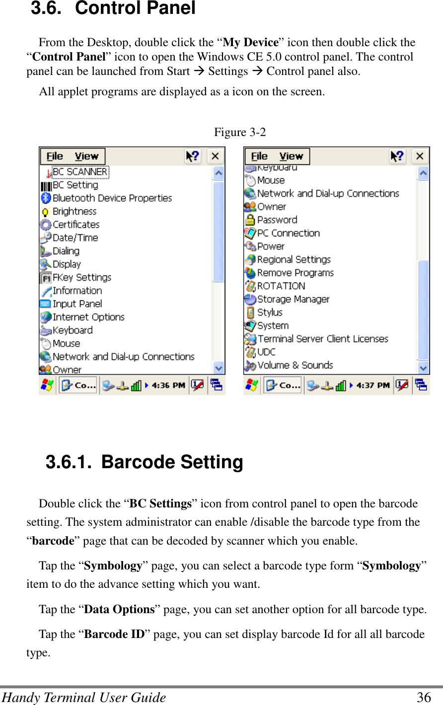 Handy Terminal User Guide      36  3.6.  Control Panel From the Desktop, double click the “My Device” icon then double click the “Control Panel” icon to open the Windows CE 5.0 control panel. The control panel can be launched from Start  Settings  Control panel also. All applet programs are displayed as a icon on the screen.  Figure 3-2                    3.6.1.  Barcode Setting Double click the “BC Settings” icon from control panel to open the barcode setting. The system administrator can enable /disable the barcode type from the “barcode” page that can be decoded by scanner which you enable.   Tap the “Symbology” page, you can select a barcode type form “Symbology” item to do the advance setting which you want. Tap the “Data Options” page, you can set another option for all barcode type. Tap the “Barcode ID” page, you can set display barcode Id for all all barcode type. 