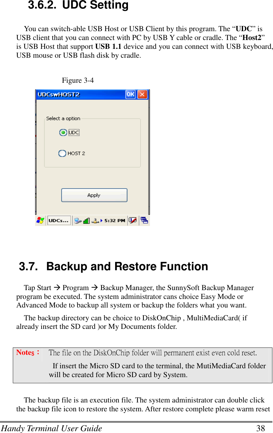 Handy Terminal User Guide      38   3.6.2.  UDC Setting You can switch-able USB Host or USB Client by this program. The “UDC” is USB client that you can connect with PC by USB Y cable or cradle. The “Host2” is USB Host that support USB 1.1 device and you can connect with USB keyboard, USB mouse or USB flash disk by cradle.  Figure 3-4               3.7.  Backup and Restore Function Tap Start  Program  Backup Manager, the SunnySoft Backup Manager program be executed. The system administrator cans choice Easy Mode or Advanced Mode to backup all system or backup the folders what you want. The backup directory can be choice to DiskOnChip , MultiMediaCard( if already insert the SD card )or My Documents folder.  Notessss：：：： The file on the DiskOnChip folder will permanent exist even cold reset.     If insert the Micro SD card to the terminal, the MutiMediaCard folder will be created for Micro SD card by System.  The backup file is an execution file. The system administrator can double click the backup file icon to restore the system. After restore complete please warm reset 