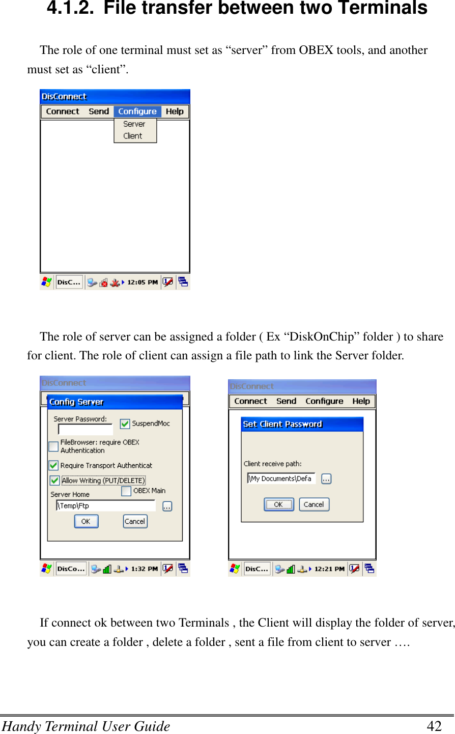 Handy Terminal User Guide      42  4.1.2.  File transfer between two Terminals The role of one terminal must set as “server” from OBEX tools, and another must set as “client”.           The role of server can be assigned a folder ( Ex “DiskOnChip” folder ) to share for client. The role of client can assign a file path to link the Server folder.          If connect ok between two Terminals , the Client will display the folder of server, you can create a folder , delete a folder , sent a file from client to server …. 