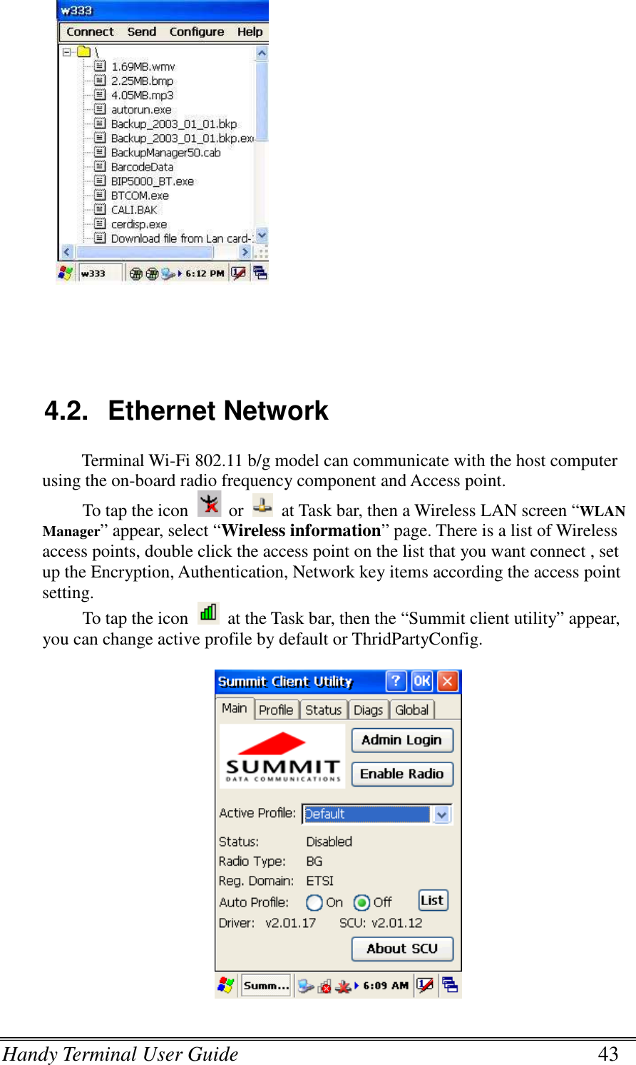 Handy Terminal User Guide      43    4.2.  Ethernet Network Terminal Wi-Fi 802.11 b/g model can communicate with the host computer using the on-board radio frequency component and Access point. To tap the icon  or    at Task bar, then a Wireless LAN screen “WLAN Manager” appear, select “Wireless information” page. There is a list of Wireless access points, double click the access point on the list that you want connect , set up the Encryption, Authentication, Network key items according the access point setting. To tap the icon    at the Task bar, then the “Summit client utility” appear, you can change active profile by default or ThridPartyConfig.    