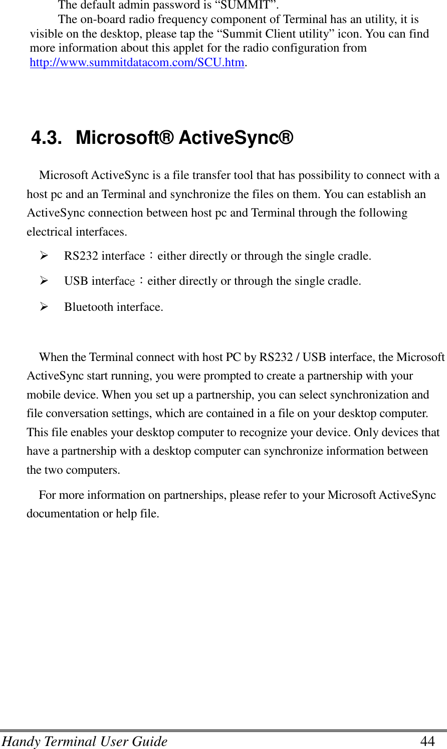 Handy Terminal User Guide      44 The default admin password is “SUMMIT”. The on-board radio frequency component of Terminal has an utility, it is visible on the desktop, please tap the “Summit Client utility” icon. You can find more information about this applet for the radio configuration from http://www.summitdatacom.com/SCU.htm.   4.3.  Microsoft® ActiveSync® Microsoft ActiveSync is a file transfer tool that has possibility to connect with a host pc and an Terminal and synchronize the files on them. You can establish an ActiveSync connection between host pc and Terminal through the following electrical interfaces.  RS232 interface：either directly or through the single cradle.  USB interface：either directly or through the single cradle.  Bluetooth interface.  When the Terminal connect with host PC by RS232 / USB interface, the Microsoft ActiveSync start running, you were prompted to create a partnership with your mobile device. When you set up a partnership, you can select synchronization and file conversation settings, which are contained in a file on your desktop computer. This file enables your desktop computer to recognize your device. Only devices that have a partnership with a desktop computer can synchronize information between the two computers. For more information on partnerships, please refer to your Microsoft ActiveSync documentation or help file.    