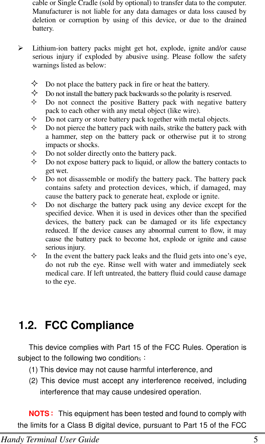 Handy Terminal User Guide      5 cable or Single Cradle (sold by optional) to transfer data to the computer. Manufacturer is not liable for any data damages or data loss caused by deletion  or  corruption  by  using  of  this  device,  or  due  to  the  drained battery.     Lithium-ion  battery  packs  might  get  hot,  explode,  ignite  and/or  cause serious  injury  if  exploded  by  abusive  using.  Please  follow  the  safety warnings listed as below:   Do not place the battery pack in fire or heat the battery.  Do not install the battery pack backwards so the polarity is reserved.   Do  not  connect  the  positive  Battery  pack  with  negative  battery pack to each other with any metal object (like wire).  Do not carry or store battery pack together with metal objects.  Do not pierce the battery pack with nails, strike the battery pack with a  hammer,  step  on  the  battery  pack  or  otherwise  put  it  to  strong impacts or shocks.  Do not solder directly onto the battery pack.  Do not expose battery pack to liquid, or allow the battery contacts to get wet.  Do not disassemble or modify the battery pack. The battery pack contains  safety  and  protection  devices,  which,  if  damaged,  may cause the battery pack to generate heat, explode or ignite.  Do not  discharge  the battery  pack  using  any  device  except  for  the specified device. When it is used in devices other than the specified devices,  the  battery  pack  can  be  damaged  or  its  life  expectancy reduced. If the device  causes any  abnormal current to flow, it may cause  the  battery  pack  to  become  hot,  explode  or  ignite  and cause serious injury.  In the event the battery pack leaks and the fluid gets into one’s eye, do  not  rub the  eye.  Rinse well  with water and  immediately seek medical care. If left untreated, the battery fluid could cause damage to the eye.   1.2.  FCC Compliance This device complies with Part 15 of the FCC Rules. Operation is subject to the following two conditions：   (1) This device may not cause harmful interference, and (2) This device must accept any interference received, including interference that may cause undesired operation.  NOTS：：：：    This equipment has been tested and found to comply with the limits for a Class B digital device, pursuant to Part 15 of the FCC 